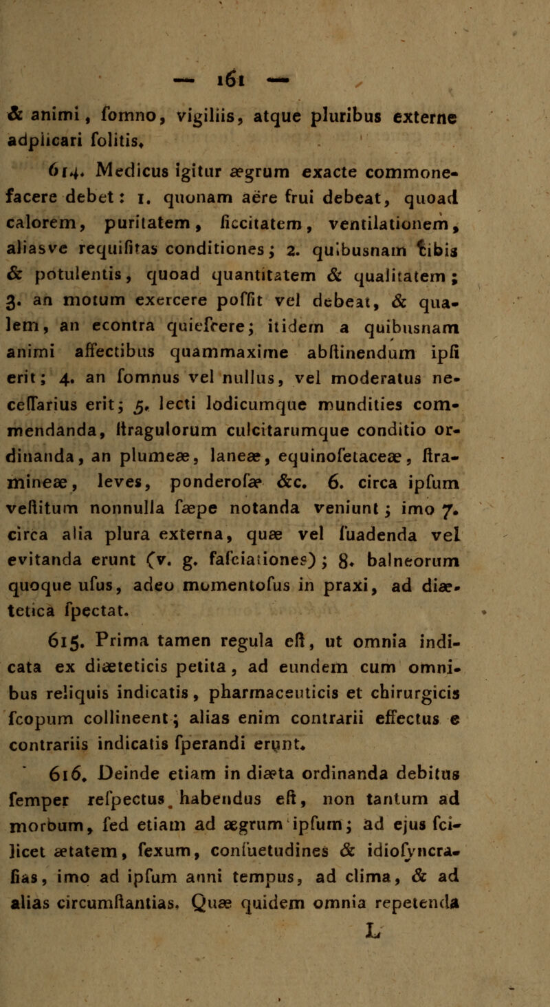 & animi, fomno, vigiliis, atque pluribus cxterne adpiicari folitis* 614* Medicus igitur aegrum exacte commone- facere debet: 1. quonam aere frui debeat, quoad calorem, purilatem, ficcitatem, ventilationem, aliasve requifitas conditiones; 2. quibusnam fiibis & potulentis, quoad quantitatem & qualitatem ; 3. an motum exercere poffit vel debeat, & qua- lem, an econtra quiefcere; itidem a quibusnam animi affectibus quammaxime abftinendum ipli erit; 4. an fomnus vel nullus, vel moderatus ne- ceffarius erit; 5, lecti lodicumque mundities com- mendanda, Itragulorum culcitarumque conditio or- dinanda, an plumeae, lanese, equinofetaceae, ftra- mineae, leves, ponderofae &c. 6. circa ipfum veftitum nonnulla faepe notanda veniunt; imo 7, circa alia plura externa, quae vel fuadenda vel evitanda erunt (v. g. fafciationes); 8* balneorum quoque ufus, adeo momentofus in praxi, ad diae» tetica fpectat. 615. Prima tamen regula eft, ut omnia indi- cata ex diaeteticis petita, ad eundem cum omni- bus reliquis indicatis, pharmaceuticis et chirurgicis fcopum collineent; alias enim contrarii effectus e contrariis indicatis fperandi ertmt* 616* Deinde etiam in diaeta ordinanda debitus femper refpectus, habendus eft, non tantum ad morbum, fed etiam ad aegrum ipfum; ad ejus fci- licet aetatem, fexum, confuetudines & idiofvncra- fias, imo ad ipfum anni tempus, ad clima, & ad alias circumftantias, Quae quidem omnia repetenda L