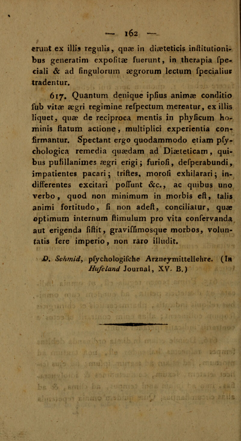 t «unt ex 1II19 regulis, quae 111 diaeteticis infiitutioni- bus generatim expofitae fuerunt, in therapia fpe- ciali & ad fingulorum segrorum lectum fpecialiue tradentur. 6i7# Quantum denique ipfius animae conditio fub vitae aegri regimine refpectum mereatur, ex illis liquet, quae de reciproca mentis in phyficum ho- minis ftatum actione, multiplici experientia con- firmantur. Spectant ergo quodammodo etiam pfy- chologica remedia quaedam ad Diaeteticam, qui- bus pufillanimes aegri erigi; furiofi, defperabundi, impatientes pacari; triftes, moroii exhilarari} in- differentes excitari poITunt &c., ac quibus uno verbo , quod non minimum in morbis eft, talis animi fortitudo, ii non adeft, conciliatur, quae aptimum internum ftimulum pro vita confervanda aut erigenda fiftit, graviffimosque morbos, volun- fatis fere imperio, non raro illudit* JD. Schmid, pfychologifche Arzneymittellehre* (Iit Hufeland louinal, XV, B4)