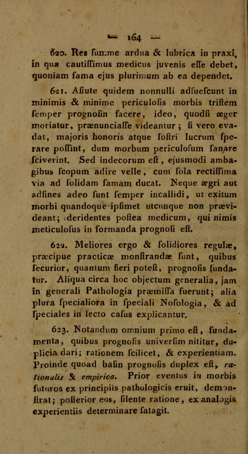 £20. Res fumme ardua & lubrica in praxi, in qua cautilTimus medicus juvenis efle debet, quoniam faina ejus plurimum ab ea dependet* 62!♦ Afiute quidem nonnulli adfuefcunt in minimis & minime periculofis morbis triftem femper prognofin facere, ideo, quodfi aeger moriatur, praenunciaffie videantur ; fi vero eva- dat, majoris honoris atque fofiri lucrum fpe- rare poffint, dum morbum periculofum fanare fciverint. Sed indecorum eft, ejusmodi amba- gibus fcopum adire velle, cum fola rectiffima via ad folidam famam ducat. Keque aegri aut adfines adeo funt femper incallidi, ut exitum morbi quandoque ipfimet utcunque non praevi- deant; deridentes poftea medicum, qui nimis meticulofus in formanda prognoli eft. 62'j. Meliores ergo & folidiores regulae, praecipue practicae monfirandae funt, quibus fecurior, quantum fieri potefi, prognofis lunda- tiir* Aliqua circa hoc objectum generalia, jam in generali Pathologia praemifla fuerunt; alia plura fpecialiora in fpeciali Nofologia, & ad fpeciales in lecto cafus explicantur. 623. Notandum omnium primo eft, funda- mcnta, quibus prognofis univerfim nititur, du- pliciadari; rationiem fcilicet, & experientiam. Proinde quoad bafin prognofis duplex eft, ra- tionalis & empirica. Prior eventus in morbis futuros ex principiis pathulogicis eruit, demon- firat; pofierior eos, filente ratione, exanalogis experientiis determinare fatagit.