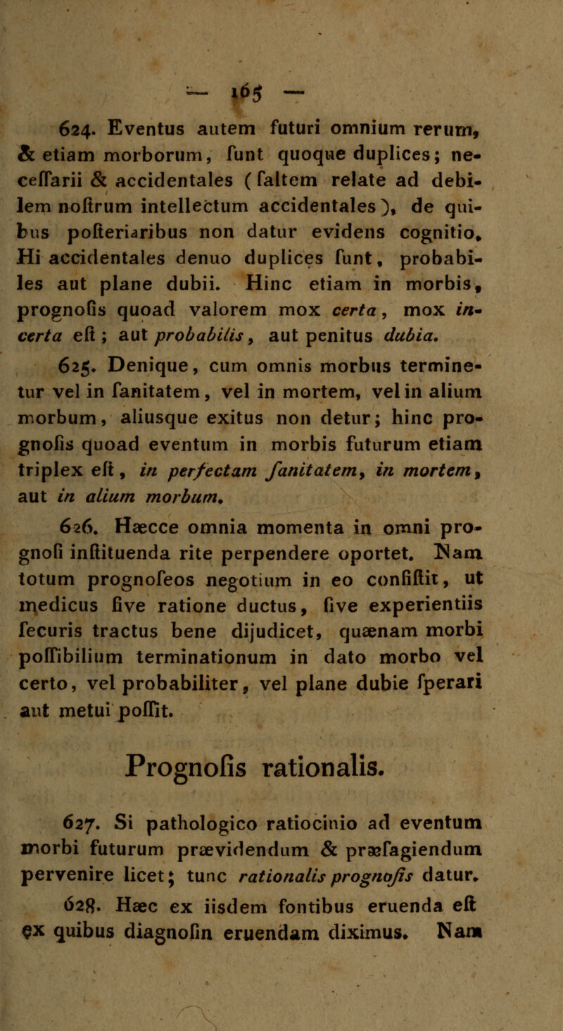 ~ 16$ — 624. Eventus autem futuri omnium rerum, & etiam morborum, funt quoque duplices; ne- ceffarii & accidentales (faltem relate ad debi- lem noftrum intellectum accidentales), de qui- bus pofteriaribus non datur evidens cognitio* Hi accidentales denuo dupiices funt, probabi- les aut plane dubii. Hinc etiam in morbis, prognofis quoad valorem mox certa, mox in- certa eft ; aut probabilis, aut penitus dubia. 625* Denique, cum omnis morbus termine- tur vel in fanitatem, vel in mortem, vel in alium morbum, aliusque exitus non detur; hinc pro- gnofis quoad eventum in morbis futurum etiam triplex efi, in per/ectam fanitatem, in mortem% aut in alium morbum. 626. Haecce omnia momenta in omni pro- gnofi inftituenda rite perpendere oportet. TSavn totum prognofeos negotium in eo confiftit, ut medicus five ratione ductus, five experientiis fecuris tractus bene dijudicet, quaenam morbi poffibilium terminationum in dato morbo vel certo, vel probabiliter, vel plane dubie fperari aut metui poffit. Prognofis rationalis. 627. Si pathologico ratiocinio ad eventum morbi futurum praevidendum & pr&fagiendum pervenire licet; tunc rationalis prognojis datur„ 628. Haec ex iisdem fontibus eruenda eft $x quibus diagnofin eruendam diximus* Nam