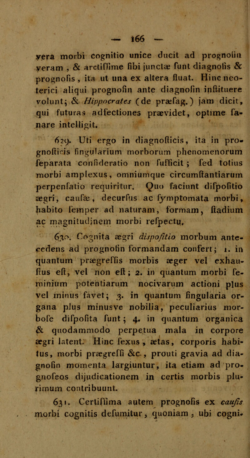 yera morbi cognitio unice ducit ad prognoliu yeram ; & arctiffime fibi junctae funt diagnolis & prognofis , ita ut una ex altera fluat. Hincneo- terici aliqui prognofin ante diagnofin inilituere volunt; & Hippocrates (de praefag.) jam dicit, qui futuras adfectiones praevidet, optime fa- nare intelligit. 629. Uti ergo in diagnofticis, ita in pro- gnofticis fingularium morborum phenomenorum feparata confidcratio non fufficit ; fed totius morbi amplexus, omniumque circumftantiarum perpenfatio requiritur* Q.uo faciunt difpofitio aegri, caufae, decurfus ac fymptomata morbi, habito lemper ad naturam, formam, ftadium ac magnitudinern morbi refpectu. 630. Cognita aegri dispofitio morbum ante- eedens ad prognofin formandam confert; 1. in quantum praegreffis morbis aeger vel exhau- fius eft, vel non eft; 2. in quantum morbi fe- rninium potentiarum nocivarum actioni plus vel minus favet; 3. in quantum fingularia or- gana pJus minusve nobilia, peculiarius mor- bofe difpofita funt; 4. in quantum organica & quodammodo perpetua mala in corpore aegri latenL Hinc fexus , aetas, corporis habi- tus, morbi praegreffi &c, prouti gravia ad dia- gnofin momenta largiuntur, ita etiam ad pro- gnofeos dijudicationem in certis morbis plu- rirnum contribuunt. 631. Certiflima autem prognoifis ex caujis xnorbi cognitis defumitur > quoniam * ubi cogni*