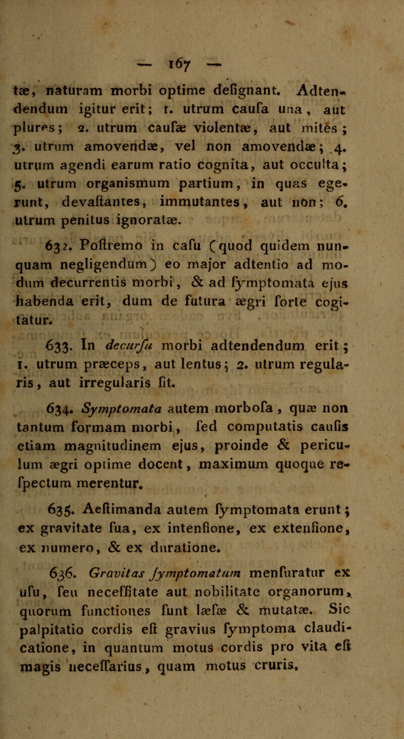 tae, naturam morbi optime defignant. Adten- dendum igiturerit; t. utrum caufa una, aut plur^s; 2. utrum caufae violentae, aut mites ; 3. utrum amovendae, vel non amovendae; 4. utrum agendi earum ratio cognita, aut occulta; 5. utrum organismum partium, in quas ege* runt, devafiantes, immutantes, aut non; 6. utrum penitus ignoratae. 632. Poftremo in cafu (quod quidem nun- quam negligendum) eo major adtentio ad mo- dum decurrentis morbi, & ad fymptorriata ejus habenda erit, dum de futura aegri forte cogi- tatur. 633. In decurfu morbi adtendendum erit; 1. utrum praeceps, autlentus; 2. utrum regula- ris, aut irregularis fit. 634. Symptomata autem morbofa , quse non tantum formam morbi, fed computatis caufi$ etiam magnitudinem ejus, proinde & pericu* lum aegri optime docent, maximum quoque re* fpectum merentur. 635. Aeftimanda autem fymptomata erunt; ex gravitate fua, ex intenfione, ex extenfione, ex numero, & ex duratione. 636. Gravitas Jymptomatum menfuratur ex ufu, feu neceffitate aut nobilitate organorum* quorum functiones funt laefae & mutatae. Sic palpitatio cordis eft gravius fymptoma claudi- catione, in quantum motus cordis pro vita eft magis neceffarius, quam motus crurist