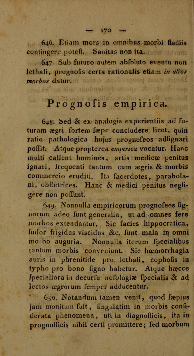 — t7o — 646. Etiam mors in omnibus morbi ftadiis contingere poteft. Sanitas non ita. 647. Sub futuro autem abfoluto eventu non lethali, prognofis certa rationalis etiarn in alios morbos datur. Prognofis empirica. 648. ked & ex analogis experientiis ad fu- turam aegri fortem faepe concludere licet, quin ratio pathologica hujus prognofeos adfignari poffit. Atque propterea empirica vocatur. Hanc multi callent homines, artis medicae penitus ignari, frequenti tantum cum aegris & morbis commercio eruditi. Ita facerdotes, parabola- iii, obftetrices. Hanc & medici penitus negli- gere non poffunt. 649. Nonnulla empiricorum prognofeos fig- uorum adeo funt generalia, ut ad omnes fere inorbos extendantur» Sic facies hippocratica, fudor frigidus viscidus &c. funt mala in omni moibo auguria. Nonnulla iterum fpecialibus tantu.m morbis conveniunt. Sic haemorrhagia auris in phrenitide pro lethali, cophofis in typho pro bono figno habetur* Atque bsecce fpecialiora iu decurfu nofologiae fpecialis & ad lectos aegrorum femper adducentur. 650. Notandum tamen venit, quod faepius jam monitum fuit, fingulattim in morbis confi- derata phenomena , uti in diagnofticis, ita in prognofticis nihii certi promittere; fed morbum