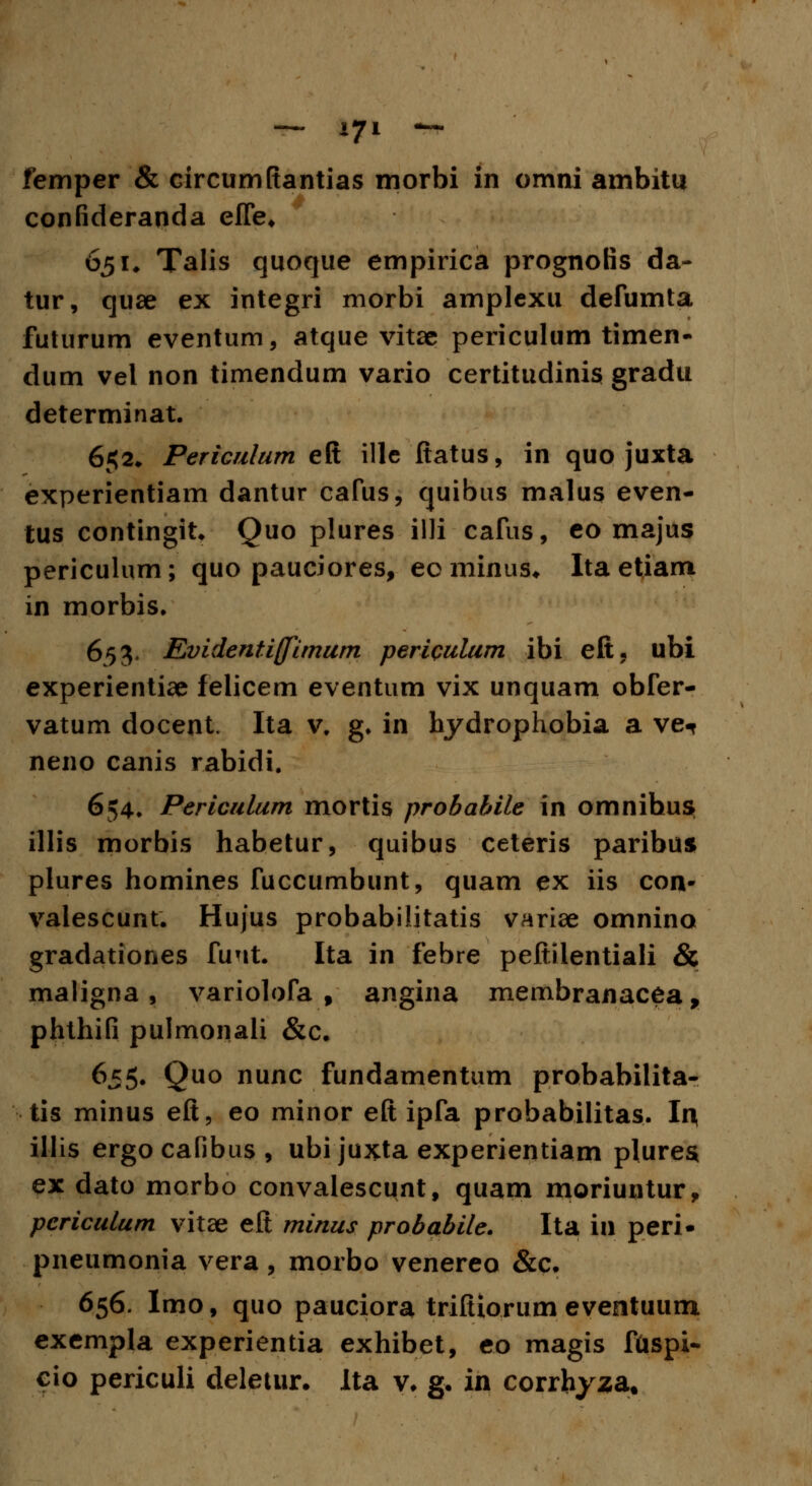 femper & circumfiantias morbi in omni ambitu confideranda efle. 651# Talis quoque empirica prognolis da- tur, quae ex integri morbi amplexu defumta futurum eventum, atque vitae periculum timen- dum vel non timendum vario certitudinis gradu determinat. 6$2, Periculum eft ille ftatus, in quo juxta experientiam dantur cafus, quibus malus even- tus contingit* Quo plures illi cafus, eo majus pericuhun; quo pauciores, eo minus. Ita etiarn in morbis. 653. Evidentiffimum peripulum ibi eft, ubi experientiae felicem eventum vix unquam obfer- vatum docent Ita v. g. in hydrophobia a ve^ neno canis rabidi. 654. Periculum mortis probahile in omnihus illis morbis habetur, quibus ceteris paribus plures homines fuccumbunt, quam ex iis con- valescunt. Hujus probabilitatis variae omnino gradationes funt. Ita in febre peftilentiali & maligna , variolofa f angina membranacea, phthifi pulmonali &c. 655. Quo nunc fundamentum probabilita- tis minus eft, eo minor eft ipfa probabilitas. In, illis ergo cafibus , ubi juxta experientiam plures* ex dato morbo convalescunt, quam moriuntur, periculum vitae eft minus probabile. Ita in peri- pneumonia vera, morbo venereo &c. 656. Imo, quo pauciora triftiorum eventuum exempla experientia exhibet, eo magis fuspi- cio periculi deletur. Ita v. g. in corrhyza.