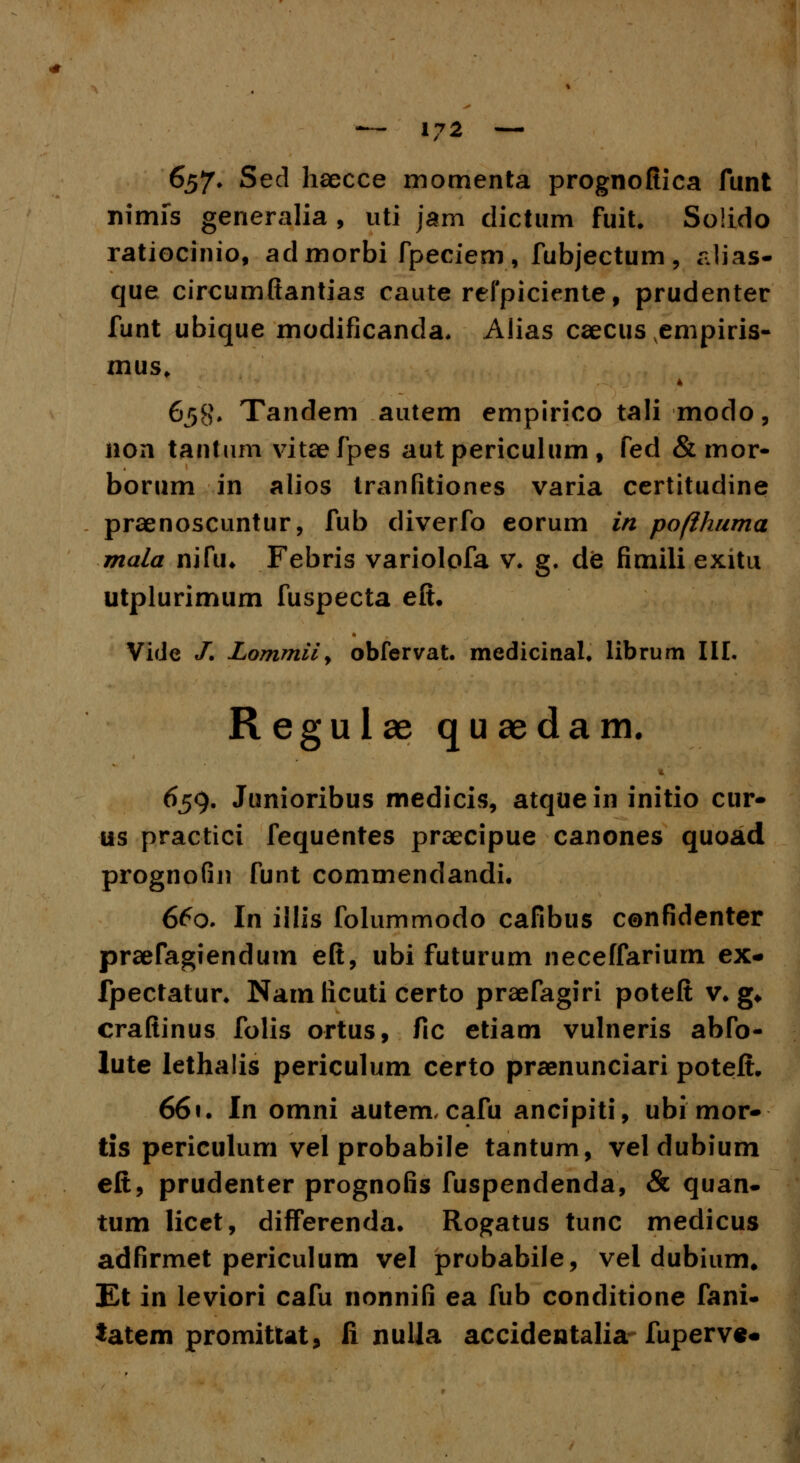 657. Sed haecce momenta prognoftica funt nimfs generalia , uti jam dictum fuit. Solido ratiocinio, ad morbi fpeciem , fubjectum , alias- que circumftantias caute refpiciente, prudenter funt ubique modificanda. Aiias caecus vempiris- mus, 658* Tandem autem empirico tali modo, non tantum vitaefpes autpericulum, fed &mor- borum in alios tranfitiones varia certitudine praenoscuntur, fub diverfo eorum in pofihuma mala nifu. Febris variolofa v. g. de fimili exitu utplurimum fuspecta eft. Vide /. Zommily obfervat. medicinal. librum III. Regulae quaedam. 659. Junioribus medicis, atquein initio cur- us practici fequentes praecipue canones quoad prognofin funt commendandi. 660. In illis folummodo cafibus confidenter praefagiendum eft, ubi futurum neceffariurn ex- fpectatur. Nam ficuti certo praefagiri poteft v. g* craftinus folis ortus, fic etiam vulneris abfo- lute lethalis periculum certo praenunciari poteft. 661. In omni autem, cafu ancipiti, ubi mor- tis periculum vel probabile tantum, vel dubium eft, prudenter prognofis fuspendenda, & quan- tum licet, differenda. Rogatus tunc medicus adfirmet periculum vel probabile, vel dubium, Et in leviori cafu nonnifi ea fub conditione fani- tatem promitut, fi nulla accidentaliafuperve*
