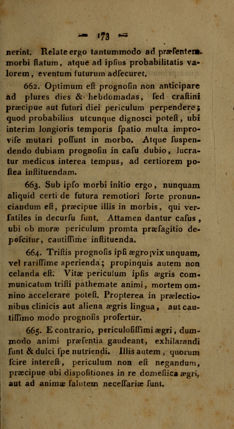 nerint Relateergo tantummodo ad praprentent* morbi fiatum, atque ad ipfius probabilitatis va- lorem, eventum futurum adfecuret. 662, Optimum eft prognofin non anticipare ad plures dies & hebdomadas, fed crafiini praecipue aut futuri diei periculum perpendere; quod probabilius utcunque dignosci poteft, ubi interim longioris temporis fpatio multa impro- vife mutari poffunt in morbo. Atque fuspen- dendo dubiam prognofin in cafu dubio, lucra- tur medicus interea tempus, ad certiorem po- Itea inftituendam. 663, Sub ipfo morbi initio ergo, nunquam aliquid certi de futura remotiori forte pronun» ciandum eft, praecipue illis in morbis, qui ver- fatiles in decurfu funt. Attamen dantur cafus , ubi ob morae periculum promta praefagitio de- pofcitur, cautiffime inftituenda. 664* Trifiis prognofis ipfi aegrojvixunquam, vel rariffime aperienda; propinquis autem non celanda eft. Vitae periculum ipfis aegris com- municatum trifti pathemate animi, mortem om- nino accelerare poteft. Propterea in praelectio- nibus clinicis aut aliena aegris lingua, autcau- tiffimo modo prognofis profertur. 665. Econtrario, periculofifTimi aegri, dum- modo animi praefentia gaudeant, exhilarandi funt & dulci fpe nutriendu Illis autem , quorum fcire intereft, periculum non eft negandum, praecipue ubi dispofitiones in re domeftica aegri, aut ad animae falutem neceffari» funt.