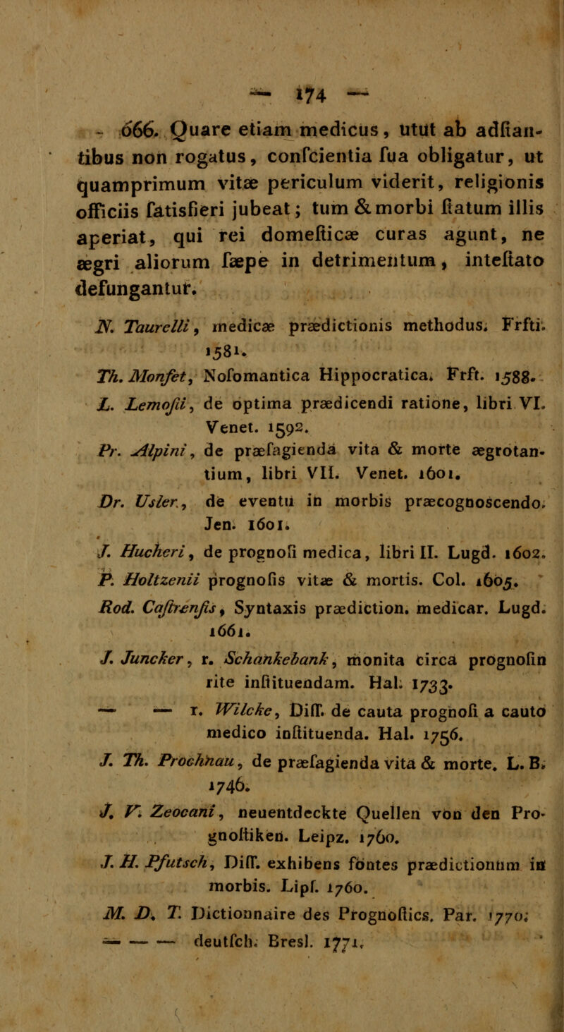 666. Quare etiam medicus, utut ab adfian* tibus non rogatus, confcientia fua obligatur, ut quamprimum vitae periculum viderit, religionis officiis fatisfieri jubeat; tum &morbi ftatum illis aperiat, qui rei domefticae curas agunt, ne segri aliorum faepe in detrimentum, inteftato defungantut. iV. Taurelli, rnedicae praedictionis methodus. Frfti. Th. Monfet, Nofomantica Hippocratica. Frft. 1588. L. Lemofi^ de optima praedicendi ratione, libri VL Venet. 1592. Pr. jilpini) de praefagienda vita & morte aegrotan- tium, libri VIL Venet. 1601. Dr. Usler^ de eventii in morbis praecognoscendo, Jen. 1601. /. Hucheri, de prognofi medica, libri II. Lugd. 1602, P. Holtzenii prognofis vitae & mortis. Col. 1605» Rod. Cajb^nfs^ Syntaxis praediction. medicar. Lugd. 1661. /. Juncker, r. Schankebank, monita circa prognofin rite inflituendam. Hal; I733. — — r. Wilcke^ Di(T. de cauta prognofi. a cauto medico ioftituenda. Hal. 1756. J. Th. Prochnau, de praefagienda vita & morte, L.B. 1746. J. V. Zeocani, neuentdeckte Quellen von den Pro- gnoitiken. Leipz. 1760. J. H. Pfutsch, Di(T. exhibens fontes praedictiontim ifl morbis. Lipf. 1760. M. D. T. Dictionnaire des Prognoftics, Par. 1770; — deutfch, Bresl. 1771^