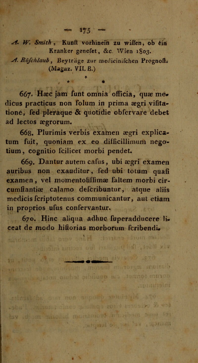 .<<£ W. Smitk) Kunft vorhineih zu wiflen, ob fciri Kranker genefet, &c. Wien 1803. j€. Rofchlaub, Beytrage zur inedicinifchen Prognoft; (Magaz. VII. B.) 667* Haec jam funt omnia officia, quae me# dicus practicus non folum in prima aegri vifita- tione, fed pleraque & quotidie obfervare debet ad lectos aegrorum. 668* Plurimis verbis examen aegri explica- tum fuit, quoniam ex eo difficillimum nego- tium, cognitio fcilicet morbi pendet. 669» Dantur autem cafus, ubi aegri exameii auribus non exauditur, fed ubi totum quafi examen , vel momentofiffimae faltem morbi cir- cumftantiae calamo defcribuntur, atque aliis medicis fcriptotenus communicantur, aut etiam in proprios ufus confervantur. 670. Hinc aliqua adhuc fuperadducere li* ceat de modo hiftorias morborum fcribendi*