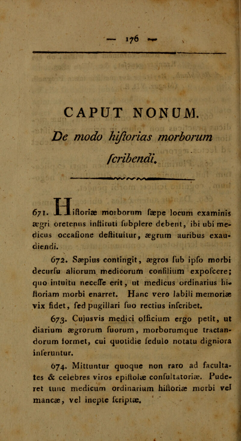 CAPUT NONUM. De modo ki/iorias morborum fcrihendU r+^rrs*-**** 671. J. Xiftonae morborum faepe locum examinis aegri oretenus inltiruti fubplere debent, ibi ubi me- dicus occalione defiituitur, aegrum auribus exau- ditndi. 6j2* Saepius contingit, aegros fub ipfo morbi decurfu aliorum medicorum confiiium expofcere; quo intiiitu necefle erit, ut medicus ordinarius hi« lioriam morbi enarret* Hanc vero Jabili memoriae vix fidet, fedpugillari fuo rectius infcribet. 673* Cujusvis medici officium ergo petit, ut diarium aegrorum fuorum, morborumque tractan- dorum iormet, cui quotidie fedulo notatu digniora inferuntur. 674. Mittuntur quoque non raro ad faculta- tes & celebres viros epiliolae confuitatoriae. Pude- ret tunc medicum ordinarium hiitoriae mcrbi vel mancae, vel inepte fcriptae.