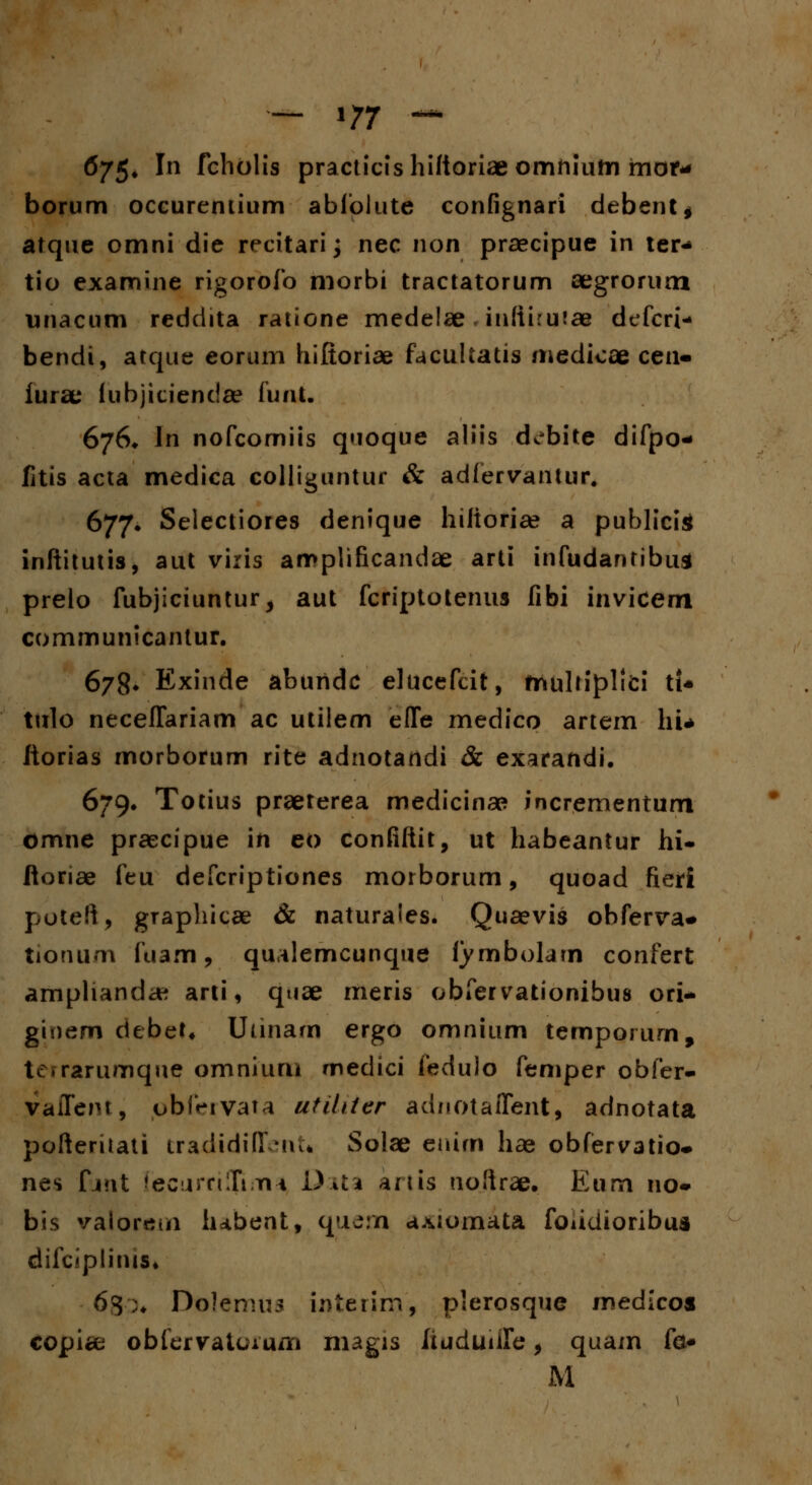 — 1/7 — 6/5* ^n fcholis practicishiftoriae omhium mor^ borum occureniium abfolute confignari debent* atque omni die recitari; nec non praecipue in ter- tio examine rigorofo morbi tractatorum aegrorum unacum reddita ratione medelae inftiru^ae defcri- bendi, atque eorum hiftoriae facultatis medicae cen- iurae iubjiciendae iunt. 676* In nofcomiis quoque aliis ddbite difpo- fitis acta medica eolliguntur & adiervantur. 677* Selectiores denique hiitoria? a publicig inftitutis, aut viris amplificandae arti infudantibua prelo fubjiciuntur, aut fcriptotenus fibi inviceni communicantur. 678» Exinde aburidc elucefcit, mulriplid tt* tulo neceffariam ac utilem efle medico artem hU itorias morbofum rite adnotandi & exaraftdi. 679. Totius praeterea medicinae incrementum omne praecipue in eo confiftit, ut habeantur hi- ftoriae feu defcriptiones morborum, quoad fierf poteft, graphicae & naturaies. Quaevis obferva- tionum fuam, quilemcunqne fymboljrn confert amphanda? arti, quae meris obfervationibus ori- gioem debet* Utinarn ergo omnium tempoiurn, tc.rarumque omniuru medici fedulo femper obfer- vafleiu, obf^ivata utilder aduotaflent, adnotata pofteritati tradidiflent* Solae euirn hae obfervatio- nes fmt (ecurriXima DaU anis noftrae. Eum no- bis valorem hdbent, quem axiomata fouiiioribua difc«plitus» 63;♦ Dolemus interim, plerosque medico* copice obiervatuAum magis iiuduiife, quam fo M