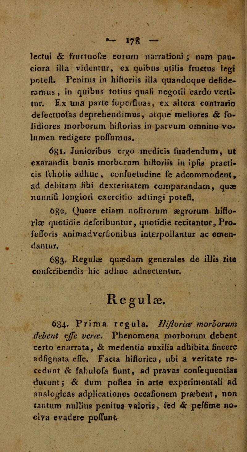lectui & fructuofee eorum narrationi; nam pau- ciora illa videntur, ex quibus utilis fructus legi poteft. Penitus in hiftoriis illa quandoque defide- ramus , in quibus totius quafi negotii cardo verti- tur. Ex una parte fuperfluas, ex altera contrario defectuofas deprehendimus, atque meliores & fo- lidiores morborum hiftorias in parvum omnino vo* lumen redigere poflumus, 6^1. Junioribus ergo medicis fuadendum, ut exarandis bonis morbcrum hiftoriis in ipfis practi- cis fcholis adhuc, confuetudine fe adcornmodent, ad debitam fibi dexteritatem comparandam, quae nonnifi longiori exercitio adtingi poteft* 68'^« Quare etiam noftrorum aegrorum hifto- riae quotidie defcribuntur, quotidie recitantur, Pro- felforis animadverfionibus interpollantur ac etneti dantur. 683* Regula; quaedam generales de illis rite confcribendis hic adhuc adnectentur. R e g u 1 ae. 684» Prima regula. Hiflorice morhorum debent ejfe verce. Phenomena morborum debent certo enarrata, & medentia auxilia adhibita fincere adfignata efle. Facta hiftorica, ubi a veritate re- cedunt & fabulofa fiunt, ad pravas confequentia* ducunt; & dum poftea in arte experimentali ad analogicas adplicationes occafionem praebent, non tantum nullius penitus valoris, fed & peffime no- civa evadere poffunt.
