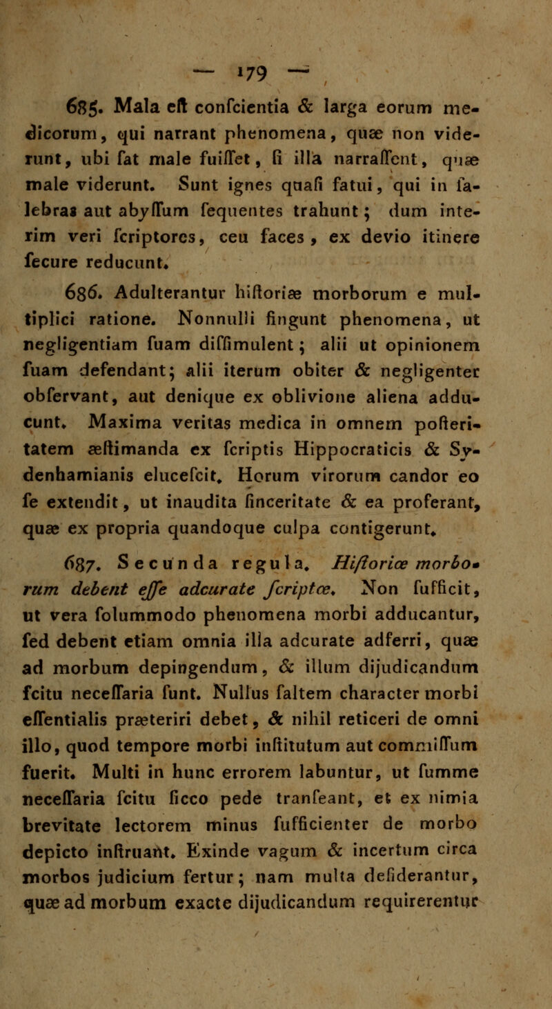 68g. Mala cft confcicntia & larga eorum me- dicorum, qui narrant phenomena, quse non vide- runt, ubi fat male fuiflet, fi illa narraflcnt, qijae male viderunt. Sunt ignes qaafi fatui, qui in fa- lebras aut abyflum fequentes trahunt; dum inte- rim veri fcriptorcs, ceu faces , ex devio itinere fecure reducunt* 636. Adulterantur hiftoriae morborum e mul- tiplici ratione. Nonnulli fingunt phenomena, ut negligentiam fuam diffimulent; alii ut opinionem fuam defendant; alii iterum obiter & negligenter obfervant, aut denique ex oblivione aliena addu- cunt. Maxima veritas medica in omnem pofteri- tatem aeftimanda ex fcriptis Hippocraticis & Sv- denhamianis elucefcit, Horum virorum candor eo fe extendit, ut inaudita finceritate & ea proferant, quse ex propria quandoque culpa contigerunt* 687. Secunda regula, Hiftorice rnorbo* rum debent ejfe adcurate Jcriptce. Non fufficit, ut vera folummodo phenomena morbi adducantur, fed debent etiam omnia illa adcurate adferri, quae ad morbum depingendum, & illum dijudicandum fcitu neceflaria funt. Nullus faltem character morbi eflentialis praeteriri debet, & nihil reticeri de omni illo, quod tempore morbi inftitutum aut commiflum fuerit* Multi in hunc errorem labuntur, ut fumme neceflaria fcitu ficco pede tranfeant, et ex nimia brevitate lectorem minus fufficienter de morbo depicto inftruant. Exinde vagum & incertum circa morbos judicium fertur; nam multa defiderantur, quaeadmorbum exacte dijudicandum requirerentijc