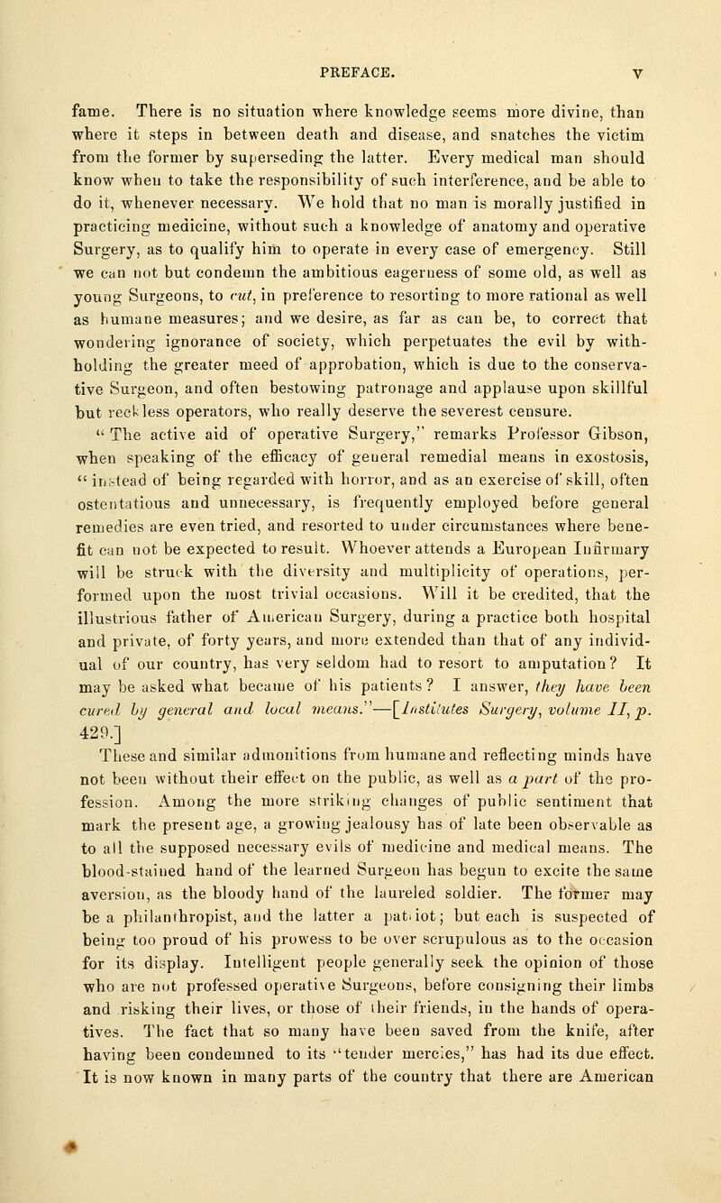 fame. There is no situation where knowledge seems more divine, than where it steps in between death and disease, and snatches the victim from the former by superseding the latter. Every medical man should know when to take the responsibility of such interference, and be able to do it, whenever necessary. We hold that no man is morally justified in practicing medicine, without such a knowledge of anatomy and operative Surgery, as to qualify him to operate in every case of emergency. Still we can not but condemn the ambitious eagerness of some old, as well as young Surgeons, to cut, in preference to resorting to more rational as well as humane measures; and we desire, as far as can be, to correct that wondering ignorance of society, which perpetuates the evil by with- holding the greater meed of approbation, which is due to the conserva- tive Surgeon, and often bestowing patronage and applause upon skillful but reckless operators, who really deserve the severest censure.  The active aid of operative Surgery, remarks Professor Gibson, when speaking of the efficacy of general remedial means in exostosis,  instead of being regarded with honor, and as an exercise of skill, often ostentatious and unnecessary, is frequently employed before general remedies are even tried, and resorted to under circumstances where bene- fit can not be expected to result. Whoever attends a European Infirmary will be struck with the diversity and multiplicity of operations, per- formed upon the most trivial occasions. Will it be credited, that the illustrious father of American Surgery, during a practice both hospital and private, of forty years, and more extended than that of any individ- ual of our country, has very seldom had to resort to amputation? It may be asked what became of his patients ? I answer, they have been cured by general and local means.—\_lnstilutes Surgery, volume II, p. 429.] These and similar admonitions from humane and reflecting minds have not been without their effect on the public, as well as a part of the pro- fession. Among the more striking changes of public sentiment that mark the present age, a growing jealousy has of late been observable as to all the supposed necessary evils of medicine and medical means. The blood-stained hand of the learned Surgeon has begun to excite the same aversiou, as the bloody hand of the laureled soldier. The former may be a philanthropist, and the latter a pat.iot; but each is suspected of being too proud of his prowess to be over scrupulous as to the occasion for its display. Intelligent people generally seek the opinion of those who are nut professed operative Surgeons, before consigning their limbs and risking their lives, or those of their friends, in the hands of opera- tives. The fact that so many have been saved from the knife, after having been condemned to its ''tender mercies, has had its due effect. It is now known in many parts of the country that there are American