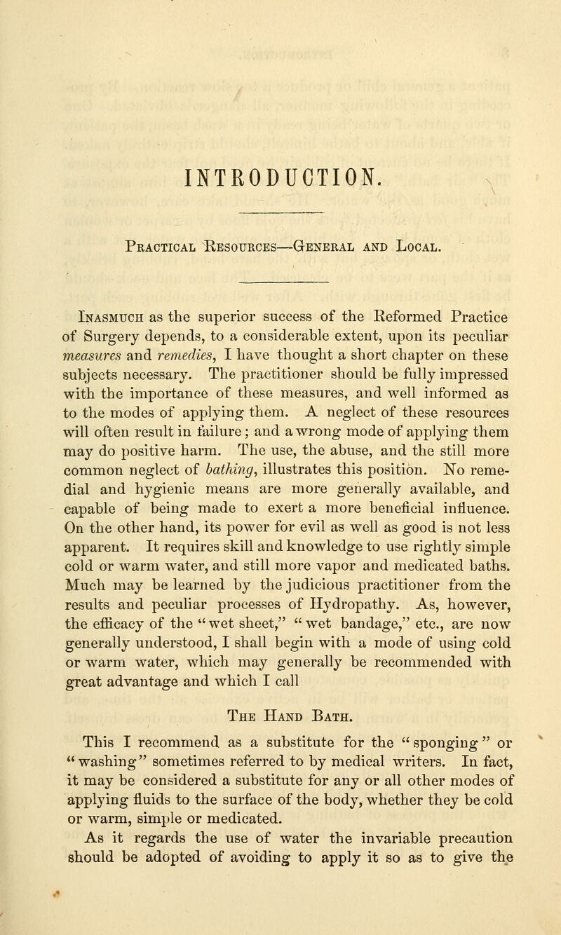 INTRODUCTION. Practical Resources—General and Local. Inasmuch as the superior success of the Reformed Practice of Surgery depends, to a considerable extent, upon its peculiar measures and remedies, I have thought a short chapter on these subjects necessary. The practitioner should be fully impressed with the importance of these measures, and well informed as to the modes of applying them. A neglect of these resources will often result in failure; and a wrong mode of applying them may do positive harm. The use, the abuse, and the still more common neglect of bathing, illustrates this position. ISTo reme- dial and hygienic means are more generally available, and capable of being made to exert a more beneficial influence. On the other hand, its power for evil as well as good is not less apparent. It requires skill and knowledge to use rightly simple cold or warm water, and still more vapor and medicated baths. Much may be learned by the judicious practitioner from the results and peculiar processes of Hydropathy. As, however, the efficacy of the wet sheet, wet bandage, etc., are now generally understood, I shall begin with a mode of using cold or warm water, which may generally be recommended with great advantage and which I call The Hand Bath. This I recommend as a substitute for the  sponging  or washing sometimes referred to by medical writers. In fact, it may be considered a substitute for any or all other modes of applying fluids to the surface of the body, whether they be cold or warm, simple or medicated. As it regards the use of water the invariable precaution should be adopted of avoiding to apply it so as to give the