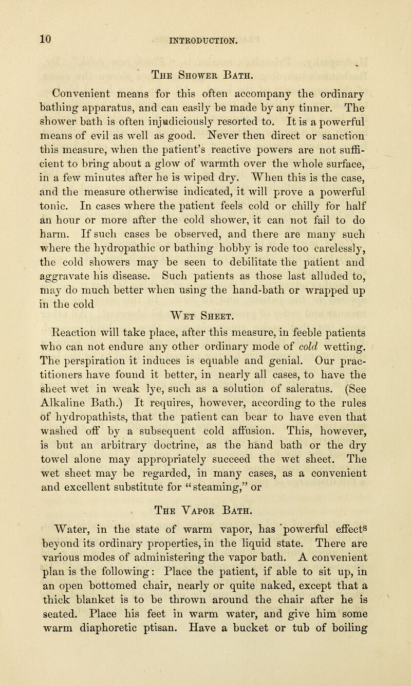 The Shower Bath. Convenient means for this often accompany the ordinary bathing apparatus, and can easily be made by any tinner. The shower bath is often injudiciously resorted to. It is a powerful means of evil as well as good. Never then direct or sanction this measure, when the patient's reactive powers are not suffi- cient to bring about a glow of warmth over the whole surface, in a few minutes after he is wiped dry. When this is the case, and the measure otherwise indicated, it will prove a powerful tonic. In cases where the patient feels cold or chilly for half an hour or more after the cold shower, it can not fail to do harm. If such cases be observed, and there are many such where the hydropathic or bathing hobby is rode too carelessly, the cold showers may be seen to debilitate the patient and aggravate his disease. Such patients as those last alluded to, may do much better when using the hand-bath or wrapped up in the cold Wet Sheet. Reaction will take place, after this measure, in feeble patients who can not endure any other ordinary mode of cold wetting. The perspiration it induces is equable and genial. Our prac- titioners have found it better, in nearly all cases, to have the sheet wet in weak lye, such as a solution of saleratus. (See Alkaline Bath.) It requires, however, according to the rules of hydropathists, that the patient can bear to have even that washed off by a subsequent cold affusion. This, however, is but an arbitrary doctrine, as the hand bath or the dry towel alone may appropriately succeed the wet sheet. The wet sheet may be regarded, in many cases, as a convenient and excellent substitute for  steaming, or The Yapor Bath. Water, in the state of warm vapor, has 'powerful effects beyond its ordinary properties, in the liquid state. There are various modes of administering the vapor bath. A convenient plan is the following: Place the patient, if able to sit up, in an open bottomed chair, nearly or quite naked, except that a thick blanket is to be thrown around the chair after he is seated. Place his feet in warm water, and give him some warm diaphoretic ptisan. Have a bucket or tub of boiling