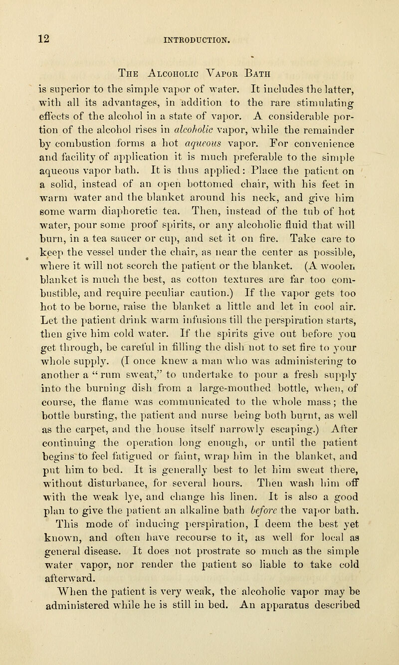 The Alcoholic Vapor Bath is superior to the simple vapor of water. It includes the latter, with all its advantages, in addition to the rare stimulating effects of the alcohol in a state of vapor. A considerable por- tion of the alcohol rises in alcoholic vapor, while the remainder by combustion forms a hot aqueous vapor. For convenience and facility of application it is much preferable to the simple aqueous vapor bath. It is thus applied: Place the patient on a solid, instead of an open bottomed chair, with his feet in warm water and the blanket around his neck, and give him some warm diaphoretic tea. Then, instead of the tub of hot water, pour some proof spirits, or any alcoholic fluid that will burn, in a tea saucer or cup, and set it on fire. Take care to keep the vessel under the chair, as near the center as possible, where it will not scorch the patient or the blanket. (A woolen blanket is much the best, as cotton textures are far too com- bustible, and require peculiar caution.) If the vapor gets too hot to be borne, raise the blanket a little and let in cool air. Let the patient drink warm infusions till the perspiration starts, then give him cold water. If the spirits give out before you get through, be careful in filling the dish not to set fire to your whole supply. (I once knew a man who was administering to another a  rum sweat, to undertake to pour a fresh supply into the burning dish from a large-mouthed bottle, when, of course, the flame was communicated to the whole mass; the bottle bursting, the patient and nurse being both burnt, as well as the carpet, and the house itself narrowly escaping.) After continuing the operation long enough, or until the patient begins to feel fatigued or faint, wrap him in the blanket, and put him to bed. It is generally best to let him sweat there, without disturbance, for several hours. Then wash him off with the weak lye, and change his linen. It is also a good plan to give the patient an alkaline bath before the vapor bath. This mode of inducing perspiration, I deem the best yet known, and often have recourse to it, as well for local as general disease. It does not prostrate so much as the simple water vapor, nor render the patient so liable to take cold afterward. When the patient is very weak, the alcoholic vapor may be administered while he is still in bed. An apparatus described