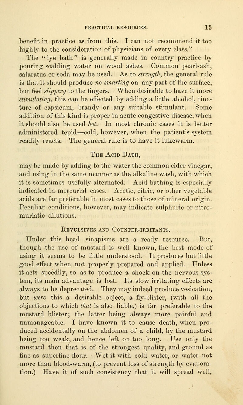 benefit in practice as from this. I can not recommend it too highly to the consideration of physicians of every class. The  lye bath is generally made in country practice by pouring scalding water on wood ashes. Common pearl-ash, salaratus or soda may be used. As to strength, the general rule is that it should produce no smarting on any part of the surface, but feel slippery to the fingers. When desirable to have it more stimulating, this can be effected by adding a little alcohol, tinc- ture of capsicum, brandy or any suitable stimulant. Some addition of this kind is proper in acute congestive disease, when it should also be used hot. In most chronic cases it is better administered tepid—cold, however, when the patient's system readily reacts. The general rule is to have it lukewarm. The Acid Bath, maybe made by adding to the water the common cider vinegar, and using in the same manner as the alkaline wash, with which it is sometimes usefully alternated. Acid bathing is especially indicated in mercurial cases. Acetic, citric, or other vegetable acids are far preferable in most cases to those of mineral origin. Peculiar conditions, however, may indicate sulphuric or nitro- muriatic dilutions. Revulsives and Counter-irritants. Under this head sinapisms are a ready resource. But, though the use of mustard is well known, the best mode of using it seems to be little understood. It produces but little good effect when not properly prepared and applied. Unless it acts speedily, so as to produce a shock on the nervous sys- tem, its main advantage is lost. Its slow irritating effects are always to be deprecated. They may indeed produce vesication, but were this a desirable object, a fly-blister, (with all the objections to which that is also liable,) is far preferable to the mustard blister; the latter being always more painful and unmanageable. I have known it to cause death, when pro- duced accidentally on the abdomen of a child, by the mustard being too weak, and hence left on too long. Use only the mustard then that is of the strongest quality, and ground as fine as superfine flour. Wet it with cold water, or water not more than blood-warm, (to prevent loss of strength by evapora- tion.) Have it of such consistency that it will spread well,