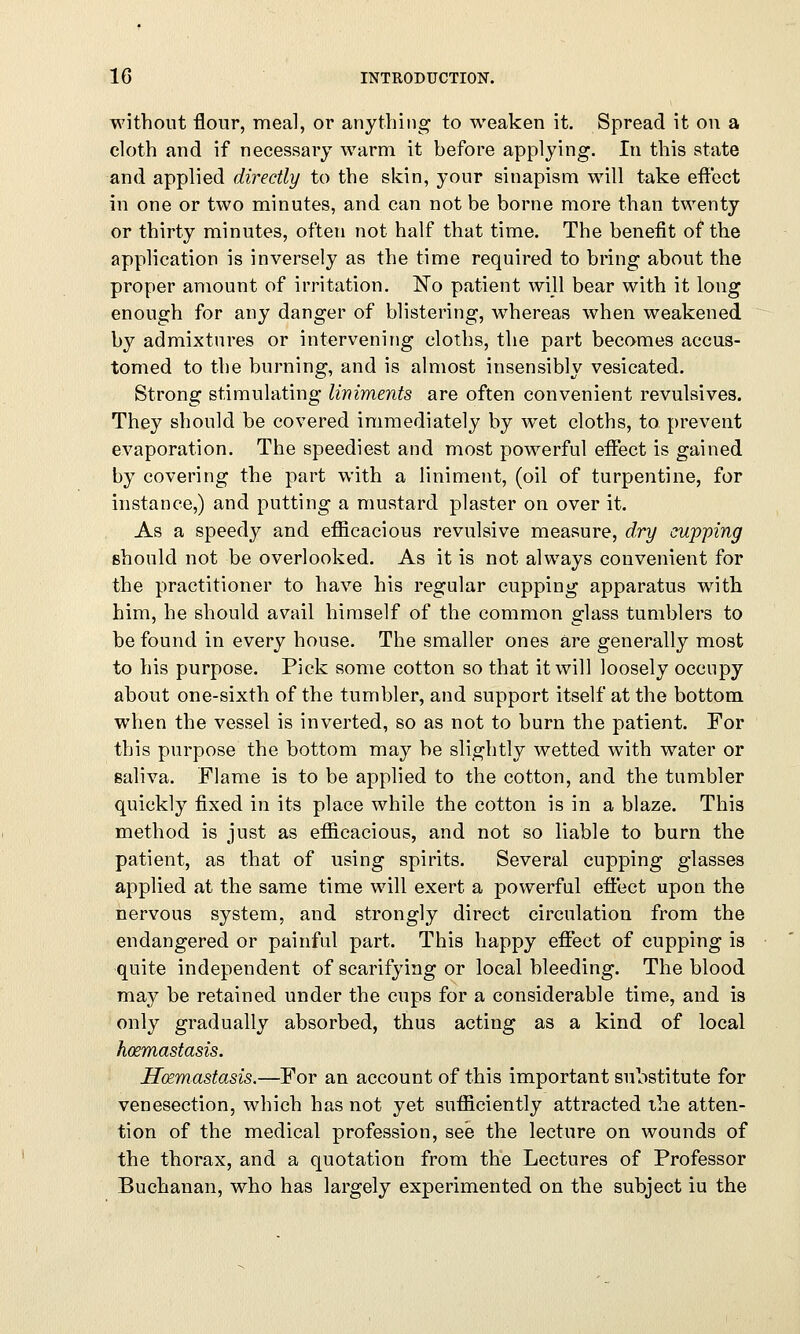 without flour, meal, or anything to weaken it. Spread it on a cloth and if necessary warm it before applying. In this state and applied directly to the skin, your sinapism will take effect in one or two minutes, and can not be borne more than twenty or thirty minutes, often not half that time. The benefit of the application is inversely as the time required to bring about the proper amount of irritation. No patient will bear with it long enough for any danger of blistering, whereas when weakened by admixtures or intervening cloths, the part becomes accus- tomed to the burning, and is almost insensibly vesicated. Strong stimulating liniments are often convenient revulsives. They should be covered immediately by wet cloths, to prevent evaporation. The speediest and most powerful effect is gained by covering the part with a liniment, (oil of turpentine, for instance,) and putting a mustard plaster on over it. As a speedy and efficacious revulsive measure, dry cupping should not be overlooked. As it is not always convenient for the practitioner to have his regular cupping apparatus with him, he should avail himself of the common glass tumblers to be found in every house. The smaller ones are generally most to his purpose. Pick some cotton so that it will loosely occupy about one-sixth of the tumbler, and support itself at the bottom when the vessel is inverted, so as not to burn the patient. For this purpose the bottom may be slightly wetted with water or saliva. Flame is to be applied to the cotton, and the tumbler quickly fixed in its place while the cotton is in a blaze. This method is just as efficacious, and not so liable to burn the patient, as that of using spirits. Several cupping glasses applied at the same time will exert a powerful effect upon the nervous system, and strongly direct circulation from the endangered or painful part. This happy effect of cupping is quite independent of scarifying or local bleeding. The blood may be retained under the cups for a considerable time, and is only gradually absorbed, thus acting as a kind of local hcemastasis. Hoemastasis.—For an account of this important substitute for venesection, which has not yet sufficiently attracted the atten- tion of the medical profession, see the lecture on wounds of the thorax, and a quotation from the Lectures of Professor Buchanan, who has largely experimented on the subject iu the