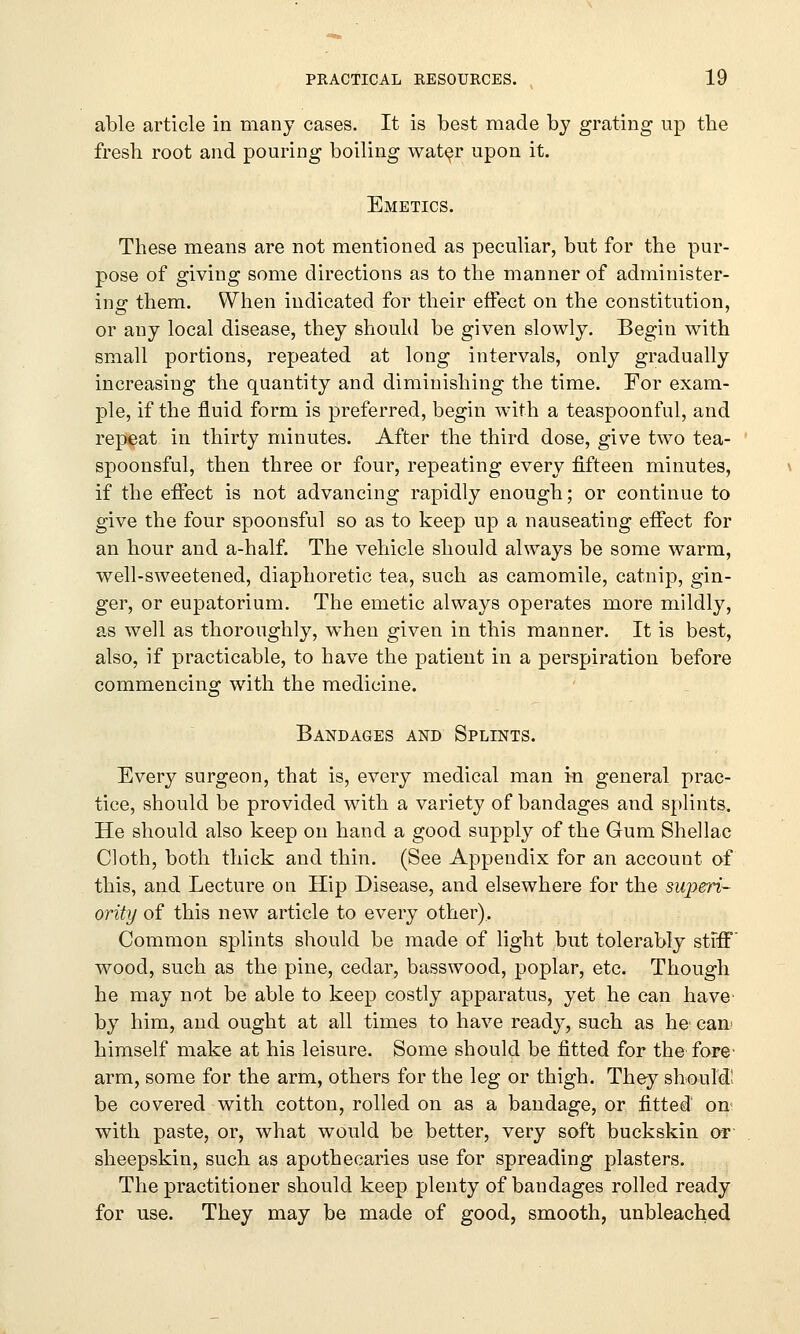 able article in many cases. It is best made by grating up the fresh root and pouring boiling water upon it. Emetics. These means are not mentioned as peculiar, but for the pur- pose of giving some directions as to the manner of administer- ins them. When indicated for their effect on the constitution, or any local disease, they should be given slowly. Begin with small portions, repeated at long intervals, only gradually increasing the quantity and diminishing the time. For exam- ple, if the fluid form is preferred, begin with a teaspoonful, and repeat in thirty minutes. After the third dose, give two tea- spoonsful, then three or four, repeating every fifteen minutes, if the effect is not advancing rapidly enough; or continue to give the four spoonsful so as to keep up a nauseating effect for an hour and a-half. The vehicle should always be some warm, well-sweetened, diaphoretic tea, such as camomile, catnip, gin- ger, or eupatorium. The emetic always operates more mildly, as well as thoroughly, when given in this manner. It is best, also, if practicable, to have the patient in a perspiration before commencing with the medicine. Bandages and Splints. Every surgeon, that is, every medical man in general prac- tice, should be provided with a variety of bandages and splints. He should also keep on hand a good supply of the Gum Shellac Cloth, both thick and thin. (See Appendix for an account of this, and Lecture on Hip Disease, and elsewhere for the siqieri- ority of this new article to every other). Common splints should be made of light but tolerably stiff wood, such as the pine, cedar, basswood, poplar, etc. Though he may not be able to keep costly apparatus, yet he can have by him, and ought at all times to have ready, such as he can himself make at his leisure. Some should be fitted for the fore' arm, some for the arm, others for the leg or thigh. They should' be covered with cotton, rolled on as a bandage, or fitted on* with paste, or, what would be better, very soft buckskin or sheepskin, such as apothecaries use for spreading plasters. The practitioner should keep plenty of bandages rolled ready for use. They may be made of good, smooth, unbleached