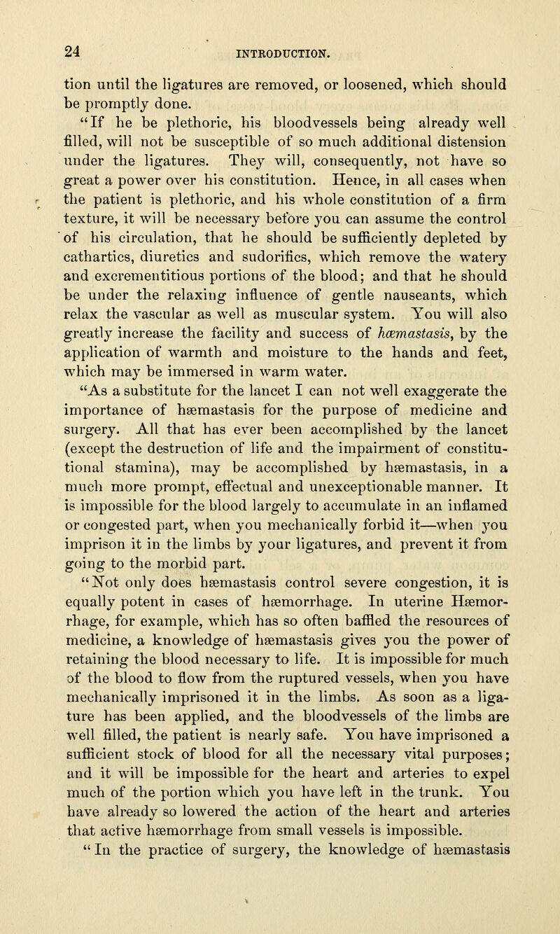 tion until the ligatures are removed, or loosened, which should be promptly done. If he be plethoric, his bloodvessels being already well filled, will not be susceptible of so much additional distension under the ligatures. They will, consequently, not have so great a power over his constitution. Hence, in all cases when the patient is plethoric, and his whole constitution of a firm texture, it will be necessary before you can assume the control of his circulation, that he should be sufficiently depleted by cathartics, diuretics and sudorifics, which remove the watery and excrementitious portions of the blood; and that he should be under the relaxing influence of gentle nauseants, which relax the vascular as well as muscular system. You will also greatly increase the facility and success of hcemastasis, by the application of warmth and moisture to the hands and feet, which may be immersed in warm water. As a substitute for the lancet I can not well exaggerate the importance of hsemastasis for the purpose of medicine and surgery. All that has ever been accomplished by the lancet (except the destruction of life and the impairment of constitu- tional stamina), may be accomplished by hsemastasis, in a much more prompt, effectual and unexceptionable manner. It is impossible for the blood largely to accumulate in an inflamed or congested part, when you mechanically forbid it—when you imprison it in the limbs by your ligatures, and prevent it from going to the morbid part. Not only does hsemastasis control severe congestion, it is equally potent in cases of haemorrhage. In uterine Haemor- rhage, for example, which has so often baffled the resources of medicine, a knowledge of hsemastasis gives you the power of retaining the blood necessary to life. It is impossible for much of the blood to flow from the ruptured vessels, when you have mechanically imprisoned it in the limbs. As soon as a liga- ture has been applied, and the bloodvessels of the limbs are well filled, the patient is nearly safe. You have imprisoned a sufficient stock of blood for all the necessary vital purposes; and it will be impossible for the heart and arteries to expel much of the portion which you have left in the trunk. You have already so lowered the action of the heart and arteries that active hsemorrhage from small vessels is impossible.  In the practice of surgery, the knowledge of hsemastasis