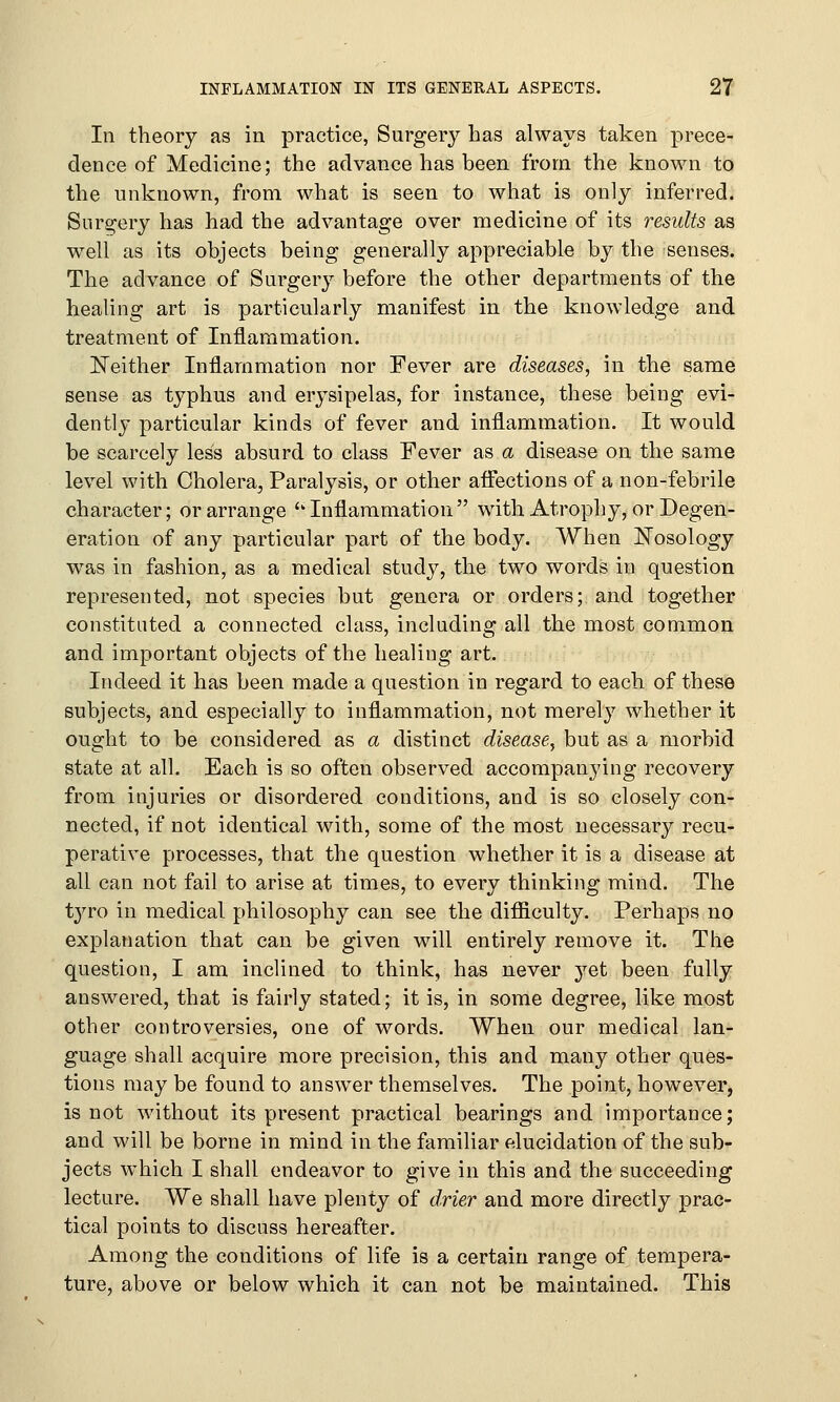 In theory as in practice, Surgery has always taken prece- dence of Medicine; the advance has been from the known to the unknown, from what is seen to what is only inferred. Surgery has had the advantage over medicine of its results as wTell as its objects being generally appreciable by the senses. The advance of Surgery before the other departments of the healing art is particularly manifest in the knowledge and treatment of Inflammation. Neither Inflammation nor Fever are diseases, in the same sense as typhus and erysipelas, for instance, these being evi- dently particular kinds of fever and inflammation. It would be scarcely less absurd to class Fever as a disease on the same level with Cholera, Paralysis, or other affections of a non-febrile character; or arrange 'k Inflammation  with Atrophy, or Degen- eration of any particular part of the body. When Nosology was in fashion, as a medical study, the two words in question represented, not species but genera or orders; and together constituted a connected class, including all the most common and important objects of the healing art. Indeed it has been made a question in regard to each of these subjects, and especially to inflammation, not merely whether it ought to be considered as a distinct disease, but as a morbid state at all. Each is so often observed accompanying recovery from injuries or disordered conditions, and is so closely con- nected, if not identical with, some of the most necessary recu- perative processes, that the question whether it is a disease at all can not fail to arise at times, to every thinking mind. The tyro in medical philosophy can see the difficulty. Perhaps no explanation that can be given will entirely remove it. The question, I am inclined to think, has never yet been fully answered, that is fairly stated; it is, in some degree, like most other controversies, one of words. When our medical lan- guage shall acquire more precision, this and many other ques- tions may be found to answer themselves. The point, however, is not without its present practical bearings and importance; and will be borne in mind in the familiar elucidation of the sub- jects which I shall endeavor to give in this and the succeeding lecture. We shall have plenty of drier and more directly prac- tical points to discuss hereafter. Among the conditions of life is a certain range of tempera- ture, above or below which it can not be maintained. This