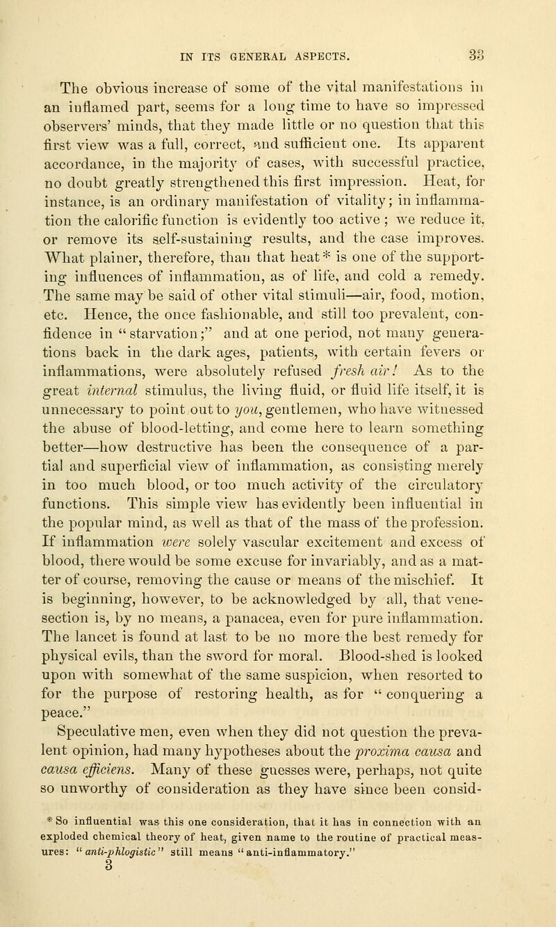 The obvious increase of some of the vital manifestations in an inflamed part, seems for a long time to have so impressed observers' minds, that they made little or no question that this first view was a full, correct, and sufficient one. Its apparent accordance, in the majority of cases, with successful practice, no doubt greatly strengthened this first impression. Heat, for instance, is an ordinary manifestation of vitality; in inflamma- tion the calorific function is evidently too active ; we reduce it, or remove its self-sustaining results, and the case improves. What plainer, therefore, than that heat* is one of the support- ing influences of inflammation, as of life, and cold a remedy. The same may be said of other vital stimuli—air, food, motion, etc. Hence, the once fashionable, and still too prevalent, con- fidence in starvation; and at one period, not many genera- tions back in the dark ages, patients, with certain fevers or inflammations, were absolutely refused fresh air I As to the great internal stimulus, the living fluid, or fluid life itself, it is unnecessary to point.out to you, gentlemen, who have witnessed the abuse of blood-letting, and come here to learn something better—how destructive has been the consequence of a par- tial and superficial view of inflammation, as consisting merely in too much blood, or too much activity of the circulatory functions. This simple view has evidently been influential in the popular mind, as well as that of the mass of the profession. If inflammation were solely vascular excitement and excess of blood, there would be some excuse for invariably, and as a mat- ter of course, removing the cause or means of the mischief. It is beginning, however, to be acknowledged by all, that vene- section is, by no means, a panacea, even for pure inflammation. The lancet is found at last to be no more the best remedy for physical evils, than the sword for moral. Blood-shed is looked upon with somewhat of the same suspicion, when resorted to for the purpose of restoring health, as for  conquering a peace. Speculative men, even when they did not question the preva- lent opinion, had many hypotheses about the proxima causa and causa efficiens. Many of these guesses were, perhaps, not quite so unworthy of consideration as they have since been consid- * So influential was this one consideration, that it has in connection with an exploded chemical theory of heat, given name to the routine of practical meas- ures:  anti-phlogistic1' still means  anti-inflammatory. 3