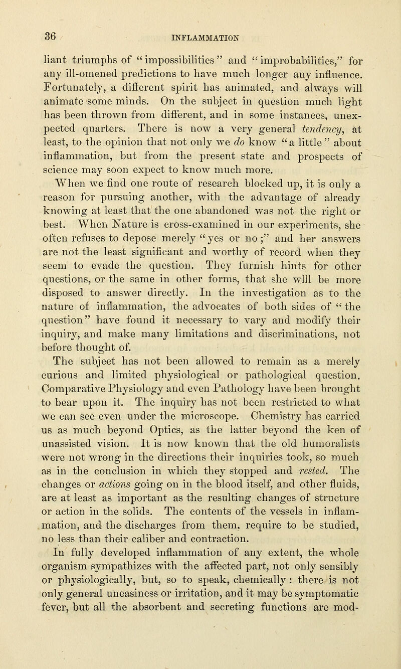 liant triumphs of  impossibilities  and  improbabilities, for any ill-omened predictions to have much longer any influence. Fortunately, a different spirit has aDimated, and always will animate some minds. On the subject in question much light has been thrown from different, and in some instances, unex- pected quarters. There is now a very general tendency, at least, to the opinion that not only we do know  a little  about inflammation, but from the present state and prospects of science may soon expect to know much more. When we find one route of research blocked up, it is only a reason for pursuing another, with the advantage of already knowing at least that the one abandoned was not the right or best. When Nature is cross-examined in our experiments, she often refuses to depose merely  yes or no ; and her answers are not the least significant and worthy of record when they seem to evade the question. They furnish hints for other questions, or the same in other forms, that she will be more disposed to answer directly. In the investigation as to the nature of inflammation, the advocates of both sides of  the question have found it necessary to vary and modify their inquiry, and make many limitations and discriminations, not before thought of. The subject has not been allowed to remain as a merely curious and limited physiological or pathological question. Comparative Physiology and even Pathology have been brought to bear upon it. The inquiry has not been restricted to what we can see even under the microscope. Chemistry has carried us as much beyond Optics, as the latter beyond the ken of unassisted vision. It is now known that the old humoralists were not wrong in the directions their inquiries took, so much as in the conclusion in which they stopped and rested. The changes or actions going on in the blood itself, and other fluids, are at least as important as the resulting changes of structure or action in the solids. The contents of the vessels in inflam- mation, and the discharges from them, require to be studied, no less than their caliber and contraction. In fully developed inflammation of any extent, the whole organism sympathizes with the affected part, not only sensibly or physiologically, but, so to speak, chemically : there is not only general uneasiness or irritation, and it may be symptomatic fever, but all the absorbent and secreting functions are mod-