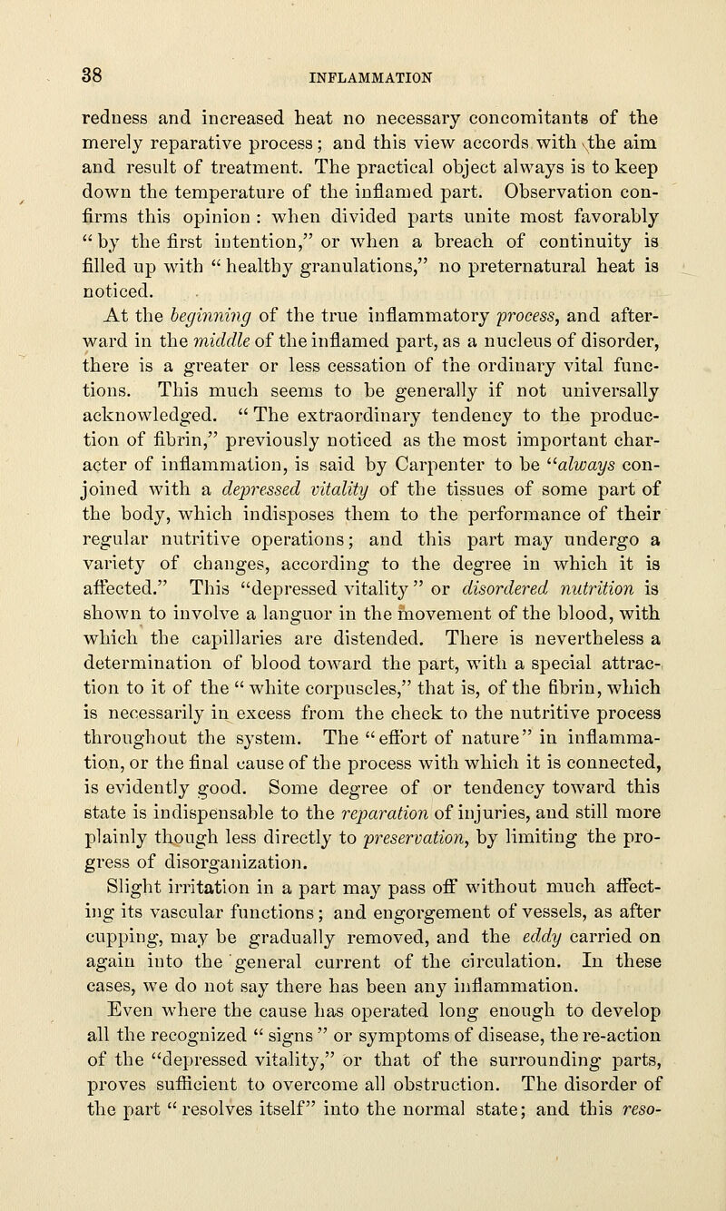 redness and increased heat no necessary concomitants of the merely reparative process; and this view accords with the aim and result of treatment. The practical object always is to keep down the temperature of the inflamed part. Observation con- firms this opinion : when divided parts unite most favorably by the first intention, or when a breach of continuity is filled up with  healthy granulations, no preternatural heat is noticed. At the beginning of the true inflammatory 'process, and after- ward in the middle of the inflamed part, as a nucleus of disorder, there is a greater or less cessation of the ordinary vital func- tions. This much seems to be generally if not universally acknowledged.  The extraordinary tendency to the produc- tion of fibrin, previously noticed as the most important char- acter of inflammation, is said by Carpenter to be always con- joined with a depressed vitality of the tissues of some part of the body, which indisposes them to the performance of their regular nutritive operations; and this part may undergo a variety of changes, according to the degree in which it is affected. This depressed vitality or disordered nutrition is shown to involve a languor in the movement of the blood, with which the capillaries are distended. There is nevertheless a determination of blood toward the part, with a special attrac- tion to it of the  white corpuscles, that is, of the fibrin, which is necessarily in excess from the check to the nutritive process throughout the system. The effort of nature in inflamma- tion, or the final cause of the process with which it is connected, is evidently good. Some degree of or tendency toward this state is indispensable to the reparation of injuries, and still more plainly though less directly to preservation, by limiting the pro- gress of disorganization. Slight irritation in a part may pass off without much affect- ing its vascular functions; and engorgement of vessels, as after cupping, may be gradually removed, and the eddy carried on again into the general current of the circulation. In these cases, we do not say there has been any inflammation. Even where the cause has operated long enough to develop all the recognized  signs  or symptoms of disease, the re-action of the depressed vitality, or that of the surrounding parts, proves sufficient to overcome all obstruction. The disorder of the part resolves itself into the normal state; and this reso-