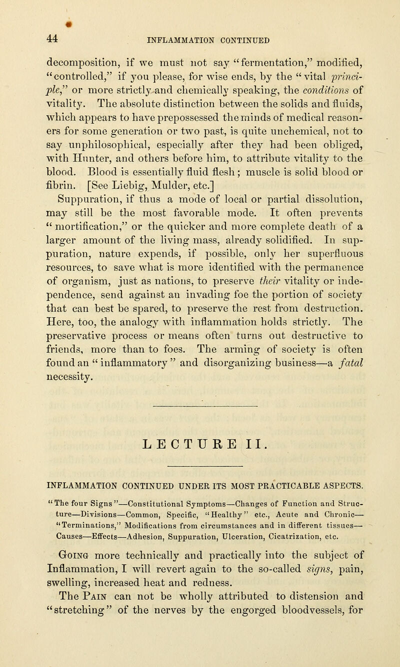 decomposition, if we must not say fermentation, modified, controlled, if you please, for wise ends, by the vital princi- ple or more strictly and chemically speaking, the conditions of vitality. The absolute distinction between the solids and fluids, which appears to have prepossessed the minds of medical reason- ers for some generation or two past, is quite unchemical, not to say unphilosophical, especially after they had been obliged, with Hunter, and others before him, to attribute vitality to the blood. Blood is essentially fluid flesh; muscle is solid blood or fibrin. [See Liebig, Mulder, etc.] Suppuration, if thus a mode of local or partial dissolution, may still be the most favorable mode. It often prevents  mortification, or the quicker and more complete death of a larger amount of the living mass, already solidified. In sup- puration, nature expends, if possible, only her superfluous resources, to save what is more identified with the permanence of organism, just as nations, to preserve their vitality or inde- pendence, send against an invading foe the portion of society that can best be spared, to preserve the rest from destruction. Here, too, the analogy with inflammation holds strictly. The preservative process or means often turns out destructive to friends, more than to foes. The arming of society is often found an  inflammatory  and disorganizing business—a fatal necessity. LECTURE II. INFLAMMATION CONTINUED UNDER ITS MOST PRACTICABLE ASPECTS. The four Signs—Constitutional Symptoms—Changes of Function and Struc- ture—Divisions—Common, Specific, Healthy etc., Acute and Chronic— Terminations, Modifications from circumstances and in different tissues— Causes—Effects—Adhesion, Suppuration, Ulceration, Cicatrization, etc. Going more technically and practically into the subject of Inflammation, I will revert again to the so-called signs, pain, swelling, increased heat and redness. The Pain can not be wholly attributed to distension and stretching of the nerves by the engorged bloodvessels, for