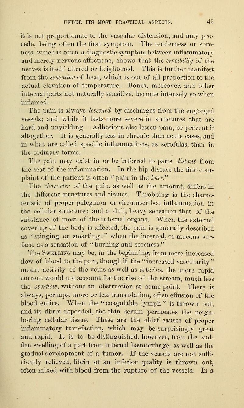 it is not proportionate to the vascular distension, and may pre- cede, being often the first symptom. The tenderness or sore- ness, which is often a diagnostic symptom between inflammatory and merely nervous affections, shows that the sensibility of the nerves is itself altered or heightened. This is further manifest from the sensation of heat, which is out of all proportion to the actual elevation of temperature. Bones, moreover, and other internal parts not naturally sensitive, become intensely so when inflamed. The pain is always lessened by discharges from the engorged vessels; and while it lasts^more severe in structures that are hard and unyielding. Adhesions also lessen pain, or prevent it altogether. It is generally less in chronic than acute cases, and in what are called specific inflammations, as scrofulas, than in the ordinary forms. The pain may exist in or be referred to parts distant from the seat of the inflammation. In the hip disease the first com- plaint of the patient is often  pain in the knee. The character of the pain, as well as the amount, differs in the different structures and tissues. Throbbing is the charac- teristic of proper phlegmon or circumscribed inflammation in the cellular structure; and a dull, heavy sensation that of the substance of most of the internal organs. When the external covering of the body is affected, the pain is generally described as  stinging or smarting; when the internal, or mucous sur- face, as a sensation of burning and soreness. The Swelling may be, in the beginning, from mere increased flow of blood to the part, though if the increased vascularity meant activity of the veins as well as arteries, the more rapid current would not account for the rise of the stream, much less the overflow, without an obstruction at some point. There is always, perhaps, more or less transudation, often effusion of the blood entire. When the  coagulable lymph  is thrown out, and its fibrin deposited, the thin serum permeates the neigh- boring cellular tissue. These are the chief causes of proper inflammatory tumefaction, which may be surprisingly great and rapid. It is to be distinguished, however, from the sud- den swelling of a part from internal haemorrhage, as well as the gradual development of a tumor. If the vessels are not suffi- ciently relieved, fibrin of an inferior quality is thrown out, often mixed with blood from the rupture of the vessels. In a