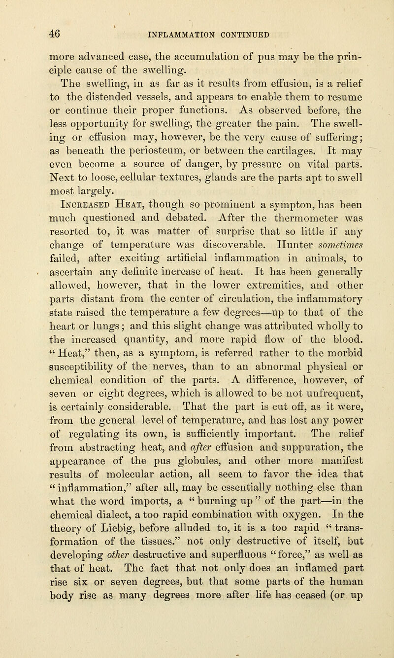 more advanced case, the accumulation of pus may be the prin- ciple cause of the swelling. The swelling, in as far as it results from effusion, is a relief to the distended vessels, and appears to enable them to resume or continue their proper functions. As observed before, the less opportunity for swelling, the greater the pain. The swell- ing or effusion may, however, be the very cause of suffering; as beneath the periosteum, or between the cartilages. It may even become a source of danger, by pressure on vital parts. Next to loose, cellular textures, glands are the parts apt to swell most largely. Increased Heat, though so prominent a sympton, has been much questioned and debated. After the thermometer was resorted to, it was matter of surprise that so little if any change of temperature was discoverable. Hunter sometimes failed, after exciting artificial inflammation in animals, to ascertain any definite increase of heat. It has been generally allowed, however, that in the lower extremities, and other parts distant from the center of circulation, the inflammatory state raised the temperature a few degrees—up to that of the heart or lungs; and this slight change was attributed wholly to the increased quantity, and more rapid flow of the blood.  Heat, then, as a symptom, is referred rather to the morbid susceptibility of the nerves, than to an abnormal physical or chemical condition of the parts. A difference, however, of seven or eight degrees, which is allowed to be not unfrequent, is certainly considerable. That the part is cut off, as it were, from the general level of temperature, and has lost any power of regulating its own, is sufficiently important. The relief from abstracting heat, and after effusion and suppuration, the appearance of the pus globules, and other more manifest results of molecular action, all seem to favor the* idea that  inflammation, after all, may be essentially nothing else than what the word imports, a  burning up  of the part—in the chemical dialect, a too rapid combination with oxygen. In the theory of Liebig, before alluded to, it is a too rapid  trans- formation of the tissues. not only destructive of itself, but developing other destructive and superfluous force, as well as that of heat. The fact that not only does an inflamed part rise six or seven degrees, but that some parts of the human body rise as many degrees more after life has ceased (or up