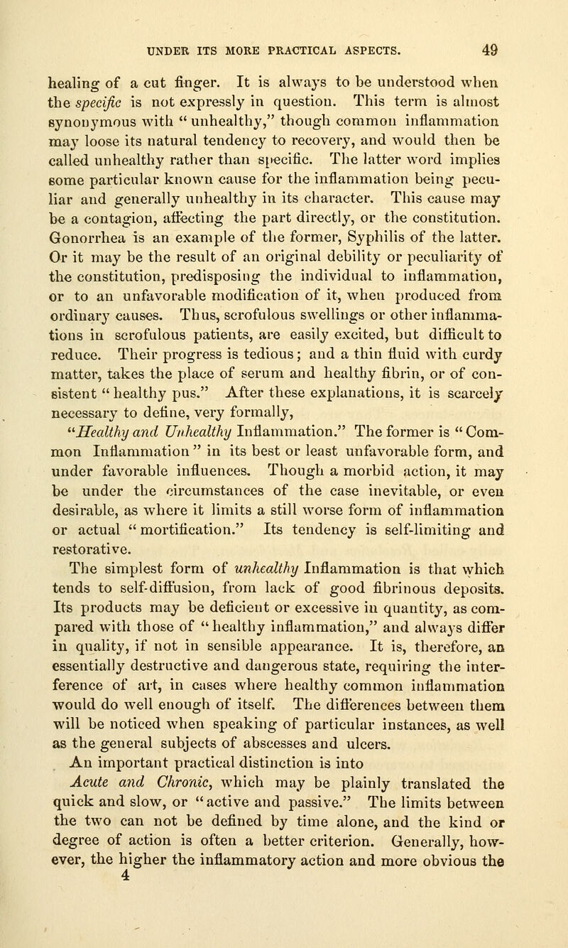 healing of a cut finger. It is always to be understood when the specific is not expressly in question. This term is almost synonymous with  unhealthy, though common inflammation may loose its natural tendency to recovery, and would then be called unhealthy rather than specific. The latter word implies some particular known cause for the inflammation being pecu- liar and generally unhealthy in its character. This cause may be a contagion, affecting the part directly, or the constitution. Gonorrhea is an example of the former, Syphilis of the latter. Or it may be the result of an original debility or peculiarity of the constitution, predisposing the individual to inflammation, or to an unfavorable modification of it, when produced from ordinary causes. Thus, scrofulous swellings or other inflamma- tions in scrofulous patients, are easily excited, but difficult to reduce. Their progress is tedious; and a thin fluid with curdy matter, takes the place of serum and healthy fibrin, or of con- sistent  healthy pus. After these explanations, it is scarcely necessary to define, very formally, Healthy and Unhealthy Inflammation. The former is  Com- mon Inflammation  in its best or least unfavorable form, and under favorable influences. Though a morbid action, it may be under the circumstances of the case inevitable, or even desirable, as where it limits a still worse form of inflammation or actual  mortification. Its tendency is self-limiting and restorative. The simplest form of unhealthy Inflammation is that which tends to self-diffusion, from lack of good fibrinous deposits. Its products may be deficient or excessive in quantity, as com- pared with those of healthy inflammation, and always differ in quality, if not in sensible appearance. It is, therefore, an essentially destructive and dangerous state, requiring the inter- ference of art, in cases where healthy common inflammation would do well enough of itself. The differences between them will be noticed when speaking of particular instances, as well as the general subjects of abscesses and ulcers. An important practical distinction is into Acute and Chronic, which may be plainly translated the quick and slow, or  active and passive. The limits between the two can not be defined by time alone, and the kind or degree of action is often a better criterion. Generally, how- ever, the higher the inflammatory action and more obvious the 4