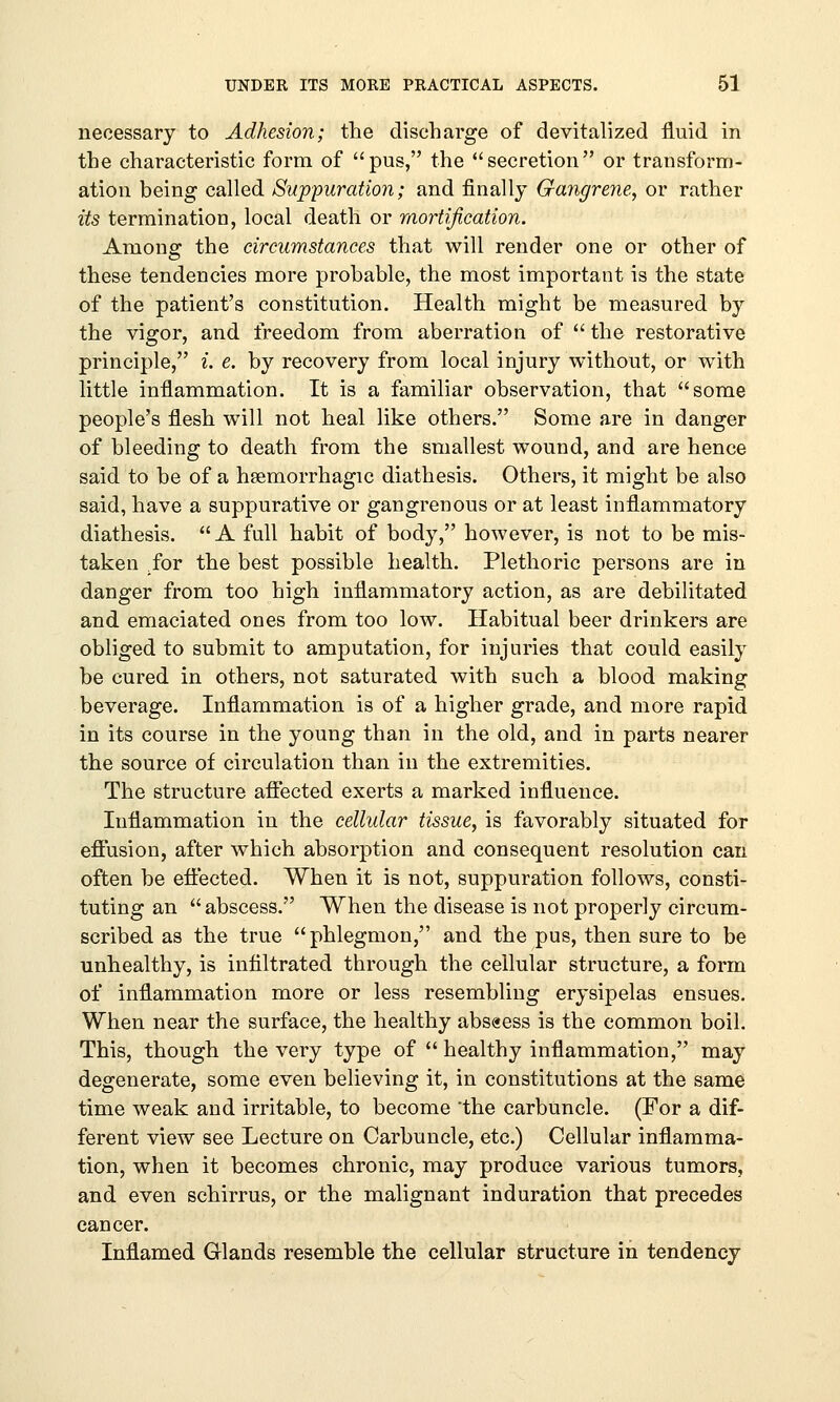 necessary to Adhesion; the discharge of devitalized fluid in the characteristic form of pus, the secretion or transform- ation being called Suppuration; and finally Gangrene, or rather its termination, local death or mortification. Among the circumstances that will render one or other of these tendencies more probable, the most important is the state of the patient's constitution. Health might be measured by the vigor, and freedom from aberration of  the restorative principle, i. e. by recovery from local injury without, or with little inflammation. It is a familiar observation, that some people's flesh will not heal like others. Some are in danger of bleeding to death from the smallest wound, and are hence said to be of a hemorrhagic diathesis. Others, it might be also said, have a suppurative or gangrenous or at least inflammatory diathesis.  A full habit of body, however, is not to be mis- taken for the best possible health. Plethoric persons are in danger from too high inflammatory action, as are debilitated and emaciated ones from too low. Habitual beer drinkers are obliged to submit to amputation, for injuries that could easily be cured in others, not saturated with such a blood making beverage. Inflammation is of a higher grade, and more rapid in its course in the young than in the old, and in parts nearer the source of circulation than in the extremities. The structure affected exerts a marked influence. Inflammation in the cellular tissue, is favorably situated for effusion, after which absorption and consequent resolution can often be effected. When it is not, suppuration follows, consti- tuting an  abscess. When the disease is not properly circum- scribed as the true phlegmon, and the pus, then sure to be unhealthy, is infiltrated through the cellular structure, a form of inflammation more or less resembling erysipelas ensues. When near the surface, the healthy abs«ess is the common boil. This, though the very type of  healthy inflammation, may degenerate, some even believing it, in constitutions at the same time weak and irritable, to become 'the carbuncle. (For a dif- ferent view see Lecture on Carbuncle, etc.) Cellular inflamma- tion, when it becomes chronic, may produce various tumors, and even schirrus, or the malignant induration that precedes cancer. Inflamed Glands resemble the cellular structure in tendency