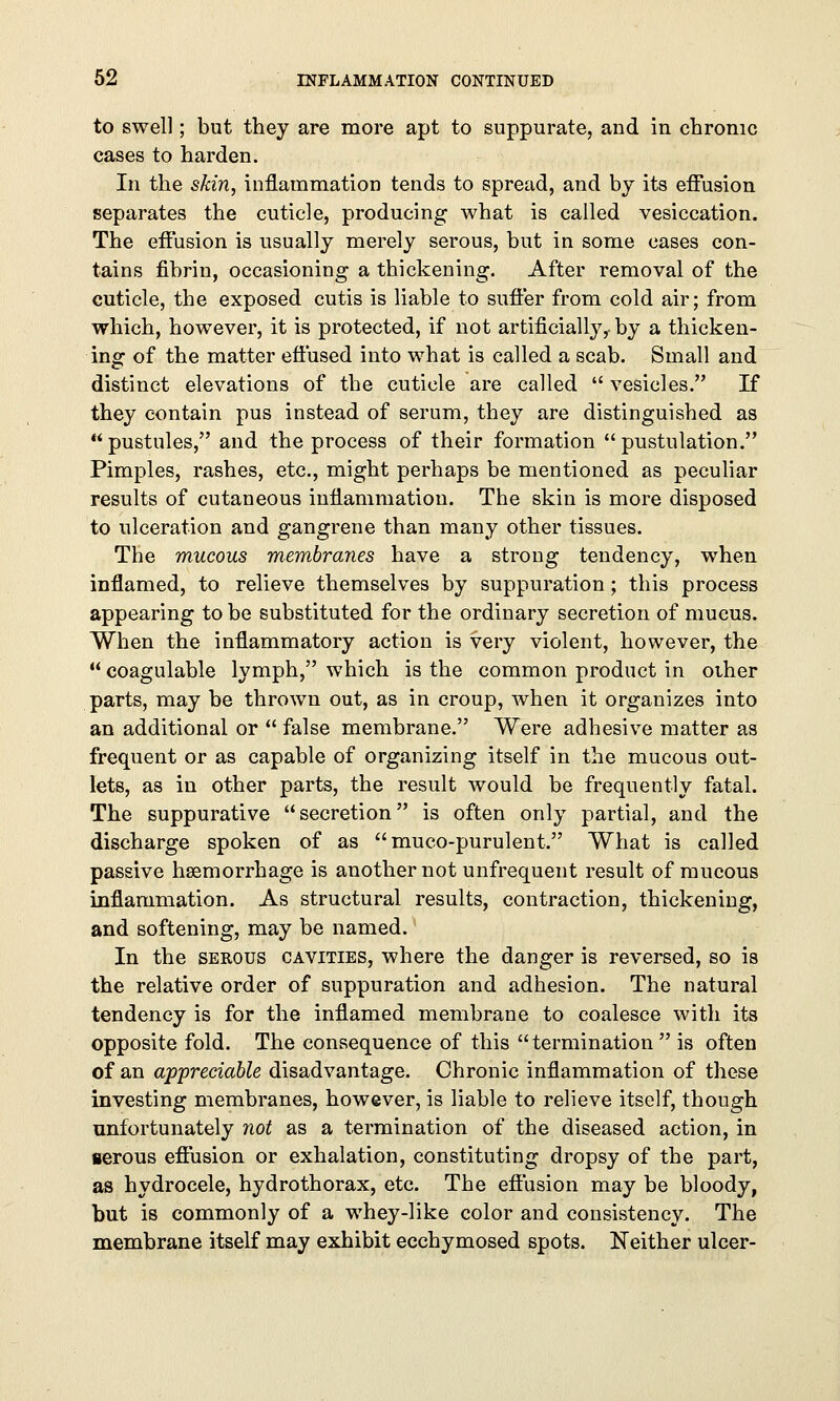 to swell; but they are more apt to suppurate, and in chronic cases to harden. In the skin, inflammation tends to spread, and by its effusion separates the cuticle, producing what is called vesiccation. The effusion is usually merely serous, but in some cases con- tains fibrin, occasioning a thickening. After removal of the cuticle, the exposed cutis is liable to suffer from cold air; from which, however, it is protected, if not artificially,- by a thicken- ing of the matter effused into what is called a scab. Small and distinct elevations of the cuticle are called  vesicles. If they contain pus instead of serum, they are distinguished as pustules, and the process of their formation pustulation. Pimples, rashes, etc., might perhaps be mentioned as peculiar results of cutaneous inflammation. The skin is more disposed to ulceration and gangrene than many other tissues. The mucous membranes have a strong tendency, when inflamed, to relieve themselves by suppuration; this process appearing to be substituted for the ordinary secretion of mucus. When the inflammatory action is very violent, however, the  coagulable lymph, which is the common product in other parts, may be thrown out, as in croup, when it organizes into an additional or  false membrane. Were adhesive matter as frequent or as capable of organizing itself in the mucous out- lets, as in other parts, the result would be frequently fatal. The suppurative secretion is often only partial, and the discharge spoken of as muco-purulent. What is called passive haemorrhage is another not unfrequent result of mucous inflammation. As structural results, contraction, thickening, and softening, may be named. In the serous cavities, where the danger is reversed, so is the relative order of suppuration and adhesion. The natural tendency is for the inflamed membrane to coalesce with its opposite fold. The consequence of this termination  is often of an appreciable disadvantage. Chronic inflammation of these investing membranes, however, is liable to relieve itself, though unfortunately not as a termination of the diseased action, in nerous effusion or exhalation, constituting dropsy of the part, as hydrocele, hydrothorax, etc. The eflusion may be bloody, but is commonly of a whey-like color and consistency. The membrane itself may exhibit ecchymosed spots. Neither ulcer-