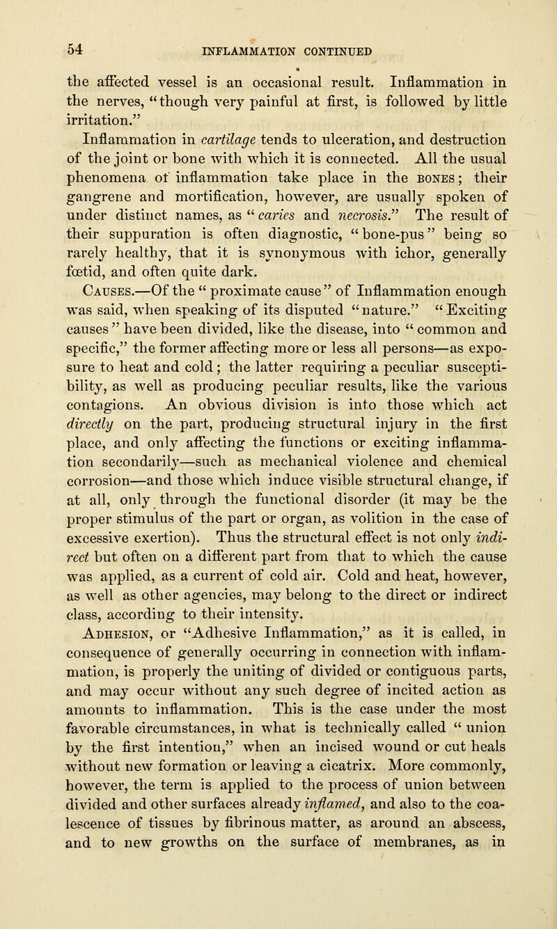 the affected vessel is an occasional result. Inflammation in the nerves,  though very painful at first, is followed by little irritation. Inflammation in cartilage tends to ulceration, and destruction of the joint or bone with which it is connected. All the usual phenomena of inflammation take place in the bones ; their gangrene and mortification, however, are usually spoken of under distinct names, as  caries and necrosis. The result of their suppuration is often diagnostic, bone-pus being so rarely healthy, that it is synonymous with ichor, generally foetid, and often quite dark. Causes.—Of the  proximate cause of Inflammation enough was said, when speaking of its disputed nature. Exciting causes  have been divided, like the disease, into  common and specific, the former affecting more or less all persons—as expo- sure to heat and cold; the latter requiring a peculiar suscepti- bility, as well as producing peculiar results, like the various contagions. An obvious division is into those which act directly on the part, producing structural injury in the first place, and only affecting the functions or exciting inflamma- tion secondarily—such as mechanical violence and chemical corrosion—and those which induce visible structural change, if at all, only through the functional disorder (it may be the proper stimulus of the part or organ, as volition in the case of excessive exertion). Thus the structural effect is not only indi- rect but often on a different part from that to which the cause was applied, as a current of cold air. Cold and heat, however, as wTell as other agencies, may belong to the direct or indirect class, according to their intensity. Adhesion, or Adhesive Inflammation, as it is called, in consequence of generally occurring in connection with inflam- mation, is properly the uniting of divided or contiguous parts, and may occur without any such degree of incited action as amounts to inflammation. This is the case under the most favorable circumstances, in what is technically called  union by the first intention, when an incised wound or cut heals without new formation or leaving a cicatrix. More commonly, however, the term is applied to the process of union between divided and other surfaces already inflamed, and also to the coa- lescence of tissues by fibrinous matter, as around an abscess, and to new growths on the surface of membranes, as in