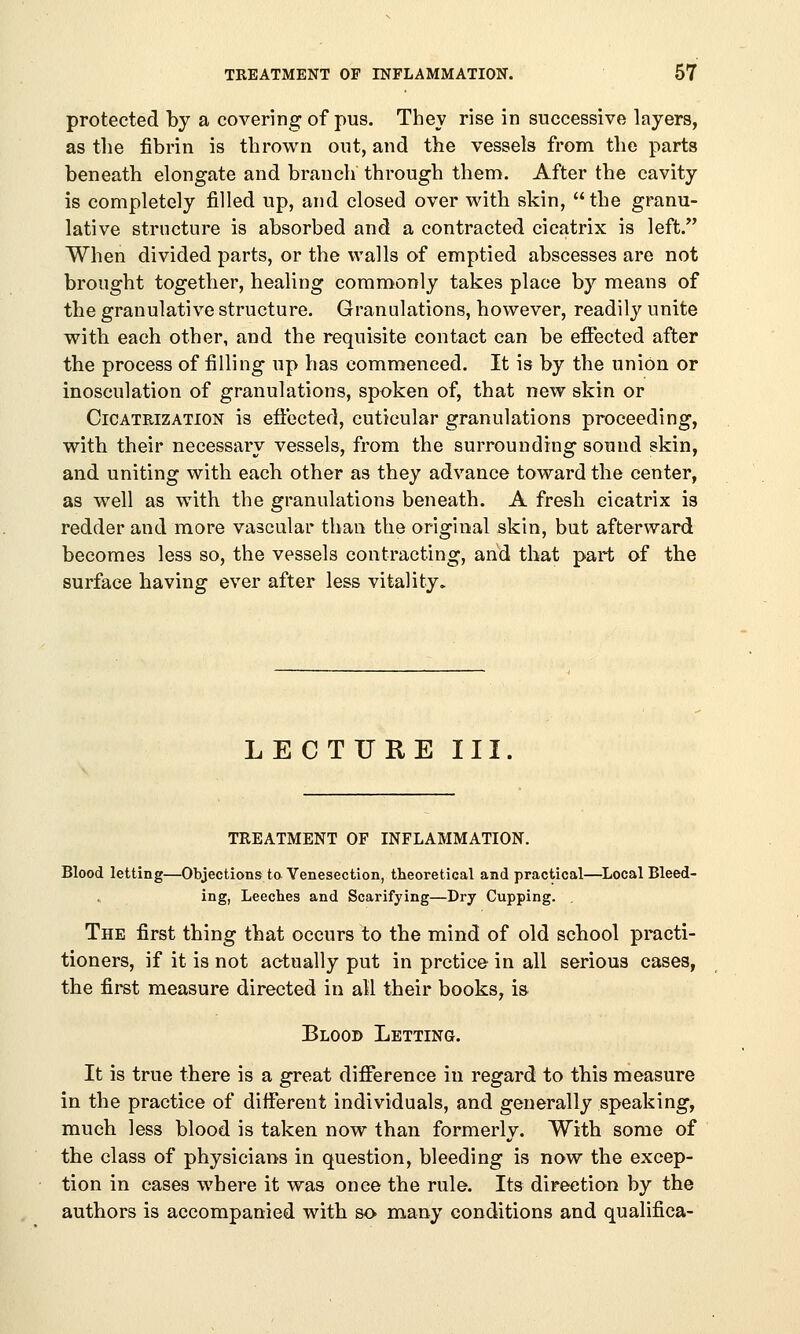 protected by a covering of pus. They rise in successive layers, as the fibrin is thrown out, and the vessels from the parts beneath elongate and branch through them. After the cavity is completely filled up, and closed over with skin, the granu- lative structure is absorbed and a contracted cicatrix is left. When divided parts, or the walls of emptied abscesses are not brought together, healing commonly takes place by means of the granulative structure. Granulations, however, readily unite with each other, and the requisite contact can be effected after the process of filling up has commenced. It is by the union or inosculation of granulations, spoken of, that new skin or Cicatrization is effected, cuticular granulations proceeding, with their necessary vessels, from the surrounding sound skin, and uniting with each other as they advance toward the center, as well as with the granulations beneath. A fresh cicatrix is redder and more vascular than the original skin, but afterward becomes less so, the vessels contracting, and that part of the surface having ever after less vitality. LECTURE III. treatment of inflammation. Blood letting—Objections to Venesection, theoretical and practical—Local Bleed- ing, Leeches and Scarifying—Dry Cupping. . The first thing that occurs to the mind of old school practi- tioners, if it is not actually put in prctice in all serious cases, the first measure directed in all their books, is Blood Letting. It is true there is a great difference in regard to this measure in the practice of different individuals, and generally speaking, much less blood is taken now than formerly. With some of the class of physicians in question, bleeding is now the excep- tion in cases where it was once the rule. Its direction by the authors is accompanied with so many conditions and qualifica-