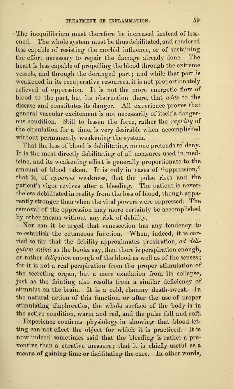 The inequilibrium must therefore be increased instead of less- ened. The whole system must be thus debilitated, and rendered less capable of resisting the morbid influence, or of sustaining the effort necessary to repair the damage already done. The heart is less capable of propelling the blood through the extreme vessels, and through the deranged part; and while that part is weakened in its recuperative resources, it is not proportionately relieved of oppression. It is not the more energetic flow of blood to the part, but its obstruction there, that adds to the disease and constitutes its danger. All experience proves that general vascular excitement is not necessarily of itself a danger- ous condition. Still to lessen the force, rather the rapidity of the circulation for a time, is very desirable when accomplished without permanently weakening the system. That the loss of blood is debilitating, no one pretends to deny. It is the most directly debilitating of all measures used in med- icine, and its weakening effect is generally proportionate to the amount of blood taken. It is only in cases of  oppression, that is, of apparent weakness, that the pulse rises and the patient's vigor revives after a bleeding. The patient is never- theless debilitated in reality from the loss of blood, though appa- rently stronger than when the vital powers were oppressed. The removal of the oppression may more certainly be accomplished by other means without any risk of debility. Eor can it be urged that venesection has any tendency to re-establish the cutaneous function. When, indeed, it is car- ried so far that the debility approximates prostration, ad deli- quium animi as the books say, then there is perspiration enough, or rather deliquium enough of the blood as well as of the senses; for it is not a real perspiration from the proper stimulation of the secreting organ, but a mere exudation from its collapse, just as the fainting also results from a similar deficiency of stimulus on the brain. It is a cold, clammy death-sweat. In the natural action of this function, or after the use of proper stimulating diaphoretics, the whole surface of the body is in the active condition, warm and red, and the pulse full and soft. Experience confirms physiology in showing that blood let- ting can not effect the object for which it is practiced. It is now indeed sometimes said that the bleeding is rather a pre- ventive than a curative measure; that it is chiefly useful as a means of gaining time or facilitating the cure. In other words,