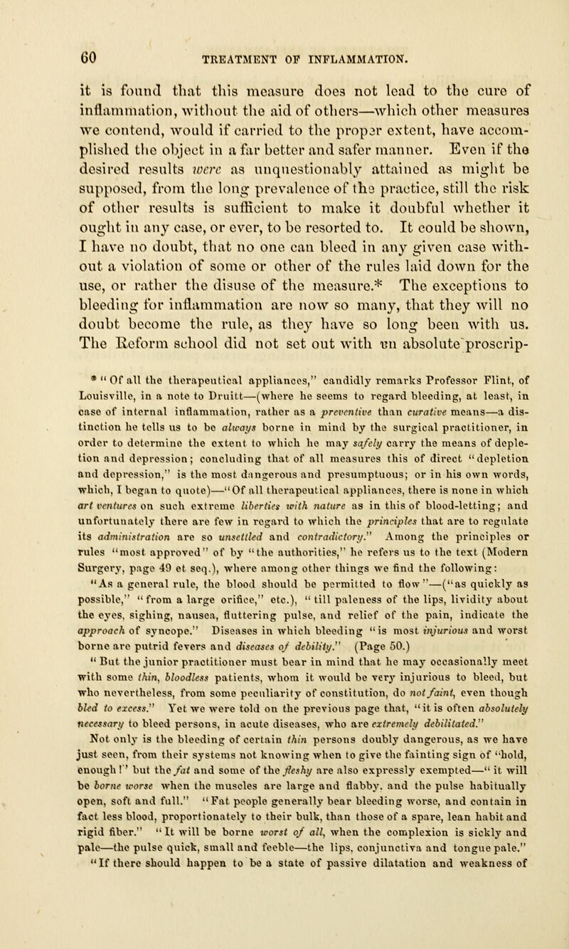 it is found that this measure does not lead to the cure of inflammation, without the aid of others—which other measures we contend, would if carried to the propar extent, have accom- plished the object in a far better and safer manner. Even if the desired results were as unquestionably attained as might be supposed, from the long prevalence of the practice, still the risk of other results is sufficient to make it doubfnl whether it ought in any case, or ever, to be resorted to. It could be shown, I have no doubt, that no one can bleed in any given case with- out a violation of some or other of the rules laid down for the use, or rather the disuse of the measure.* The exceptions to bleeding for inflammation are now so many, that they will no doubt become the rule, as they have so long been with us. The Reform school did not set out with im absolute proscrip- * Of all the therapeutical appliances, candidly remarks Professor Flint, of Louisville, in a note to Druitt—(where he seems to regard bleeding, at least, in case of internal inflammation, rather as a preventive than curative means—a dis- tinction he tells us to bo always borne in mind by the surgical practitioner, in order to determine the extent to which he may safely carry the means of deple- tion and depression; concluding that of all measures this of direct depletion and depression, is the most dangerous and presumptuous; or in his own words, which, I began to quote)—Of all therapeutical appliances, there is none in which art ventures on such extreme liber/irs icith nature as in this of blood-lotting; and unfortunately there are few in regard to which the principles that are to regulate its administration are so unsettled and contradictory. Among the principles or rules most approved of bjr the authorities, he refers us to the text (Modern Surgery, page 49 et seq.), where among other things we find the following: As a general rule, the blood should be permitted to flow—(as quickly as possible,  from a large orifice, etc.),  till paleness of the lips, lividity about the eyes, sighing, nausea, fluttering pulse, and relief of the pain, indicate the approach of syncope. Diseases in which bleeding is most injurious and worst borne are putrid fevers and diseases oj debility. (Page 50.)  But the junior practitioner must bear in mind that he may occasionally meet with some thin, bloodless patients, whom it would be very injurious to bleed, but who nevertheless, from some peculiarity of constitution, do not/aint^ even though bled to excess. Yet we were told on the previous page that, it is often absolutely necessary to bleed persons, in acute diseases, who are extremely debilitated. Not only is the bleeding of certain thin persons doubly dangerous, as we have just seen, from their systems not knowing when to give the fainting sign of hold, enough f' but tho/<;rt and some of the jleshy ai-e also expressly exempted— it will be borne worse when the muscles are large and flabby, and the pulse habitually open, soft and full. Fat people generally bear bleeding worse, and contain in fact less blood, proportionately to their bulk, than those of a spare, lean habit and rigid fiber.  It will be borne worst of all, when the complexion is sickly and pale—the pulse quick, small and feeble—the lips, conjunctiva and tongue pale. If there should happen to be a state of passive dilatation and weakness of