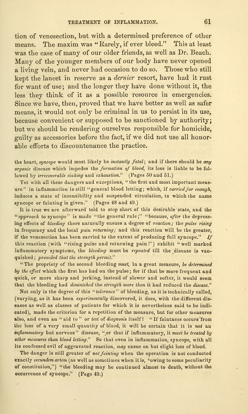 tion of venesection, but with a determined preference of other means. The maxim was Rarely, if ever bleed. This at least was the case of many of our older friends, as well as Dr. Beach. Many of the younger members of our body have never opened a living vein, and never had occasion to do so. Those who still kept the lancet in reserve as a dernier resort, have had it rust for want of use; and the longer they have done without it, the less they think of it as a possible resource in emergencies. Since we have, then, proved that we have better as well as safer means, it would not only be criminal in us to persist in its use, because convenient or supposed to be sanctioned by authority; but we should be rendering ourselves responsible for homicide, guilty as accessories before the fact, if we did not use all honor- able efforts to discountenance the practice. the heart, syncope would most likely be instantly fatal; and if there should be any organic disease which impedes the formation of blood, its loss is liable to be fol- lowed by irrecoverable sinking aud exhaustion. (Pages 50 and 51.) Yet with all these dangers and exceptions,  the first and most important meas- ure in inflammation is still general blood letting; which, if carried far enough, induces a state of insensibility and suspended circulation, to which the name syncope or fainting is given. (Pages 48 and 49.) It is true we are afterward told to stop short of this desirable state, and the approach to syncope is made the general rule; because, after the depress- ing effects of bleeding there naturally ensues a degree of reaction; the pulse rising in frequency and the local pain returning; and this reaction will be the greater, if the venesection has been carried to the extent of producing full syncope. If this reaction (with rising pulse and returning pain!) exhibit well marked inflammatory symptoms, the bleeding must be repealed till the disease is van- quished; provided that the strength permit.  The propriety of the second bleeding must, in a great measure, be determined by the effect which the first has had on the pulse; for if that be more frequent and quick, or more sharp and jerking, instead of slower and softer, it would seem that the bleeding had diminished the strength more than it had reduced the disease. Not only is the degree of this  tolerance  of bleeding, as it is technically called, (varying, as it has been experimentally discovered, it does, with the different dis- eases as well as classes of patients for which it is nevertheless said to be indi- cated), made the criterion for a repetition of the measure, but for other measures also, and even an  aid to  or test of diagnosis itself 1  If faintness occurs'from the loss of a very small quantity of blood, it will be certain that it is not an inflammatory but nervous  disease, '^or that if inflammatory, it must be treated by other measures than blood letting. So that even in inflammation, syncope, with all its confessed evil of aggravated reaction, may ensue on but slight loss of blood. The danger is still greater of not fainting when the operation is not conducted exactly secundem artem (as well as sometimes when it is, owing to some peculiarity of constitution,) the bleeding may be continued almost to death, without the occurrence of syncope. (Page 49.)