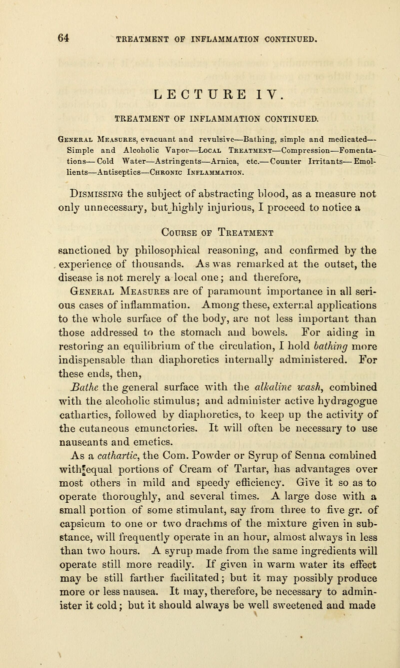 LECTURE IV. TREATMENT OF INFLAMMATION CONTINUED. General Measures, evacuant and revulsive—Bathing, simple and medicated— Simple and Alcoholic Vapor—Local Treatment—Compression—Fomenta- tions— Cold Water—Astringents—Arnica, etc.—Counter Irritants—Emol- lients—Antiseptics—Chronic Inflammation. Dismissing the subject of abstracting blood, as a measure not only unnecessary, butjiighly injurious, I proceed to notice a Course of Treatment sanctioned by philosophical reasoning, and confirmed by the experience of thousands. As was remarked at the outset, the disease is not merely a local one; and therefore, General Measures are of paramount importance in all seri- ous cases of inflammation. Among these, external applications to the whole surface of the bodj^, are not less important than those addressed to the stomach and bowels. For aiding in restoring an equilibrium of the circulation, I hold bathing more indispensable than diaphoretics internally administered. For these ends, then, Bathe the general surface with the alkaline wash, combined with the alcoholic stimulus; and administer active hydragogue cathartics, followed by diaphoretics, to keep up the activity of the cutaneous emunctories. It will often be necessary to use nauseants and emetics. As a cathartic, the Com. Powder or Syrup of Senna combined withfequal portions of Cream of Tartar, has advantages over most others in mild and speedy efficiency. Give it so as to operate thoroughly, and several times. A large dose with a small poition of some stimulant, say from three to five gr. of capsicum to one or two drachms of the mixture given in sub- stance, will frequently operate in an hour, almost always in less than two hours. A syrup made from the same ingredients will operate still more readily. If given in warm water its effect may be still farther facilitated; but it may possibly produce more or less nausea. It may, therefore, be necessary to admin- ister it cold; but it should always be well sweetened and made