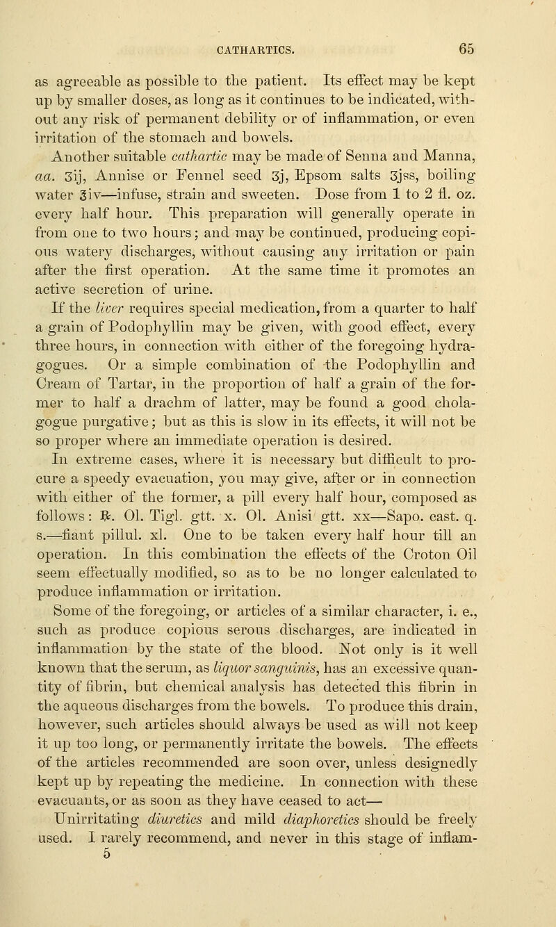 as agreeable as possible to the patient. Its effect may be kept up by smaller doses, as long as it continues to be indicated, with- out any risk of permanent debility or of inflammation, or even irritation of the stomach and bowels. Another suitable cathartic may be made of Senna and Manna, aa. 3ij, Annise or Fennel seed 3j, Epsom salts 3jss, boiling water giv—infuse, strain and sweeten. Dose from 1 to 2 fl. oz. every half hour. This preparation will generally operate in from one to two hours; and may be continued, producing copi- ous watery discharges, without causing any irritation or pain after the first operation. At the same time it promotes an active secretion of urine. If the liver requires special medication, from a quarter to half a grain of Podophyllin maybe given, with good effect, every three hours, in connection with either of the foregoing hydra- gogues. Or a simple combination of the Podophyllin and Cream of Tartar, in the proportion of half a grain of the for- mer to half a drachm of latter, may be found a good chola- gogue purgative; but as this is slow in its effects, it will not be so proper where an immediate operation is desired. In extreme cases, where it is necessary but difficult to pro- cure a speedy evacuation, you may give, after or in connection with either of the former, a pill every half hour, composed as follows: #. 01. Tigl. gtt. x. 01. Anisi gtt. xx—Sapo. cast. q. s.—fiant pillul. xl. One to be taken every half hour till an operation. In this combination the effects of the Croton Oil seem effectually modified, so as to be no longer calculated to produce inflammation or irritation. Some of the foregoing, or articles of a similar character, i. e., such as produce copious serous discharges, are indicated in inflammation by the state of the blood. Not only is it well known that the serum, as liquor sanguinis, has an excessive quan- tity of fibrin, but chemical analysis has detected this fibrin in the aqueous discharges from the bowels. To produce this drain, however, such articles should always be used as will not keep it up too long, or permanently irritate the bowels. The effects of the articles recommended are soon over, unless designedly kept up by repeating the medicine. In connection with these evacuants, or as soon as they have ceased to act— Unirritating diuretics and mild diaphoretics should be freely used. I rarely recommend, and never in this stage of innam-