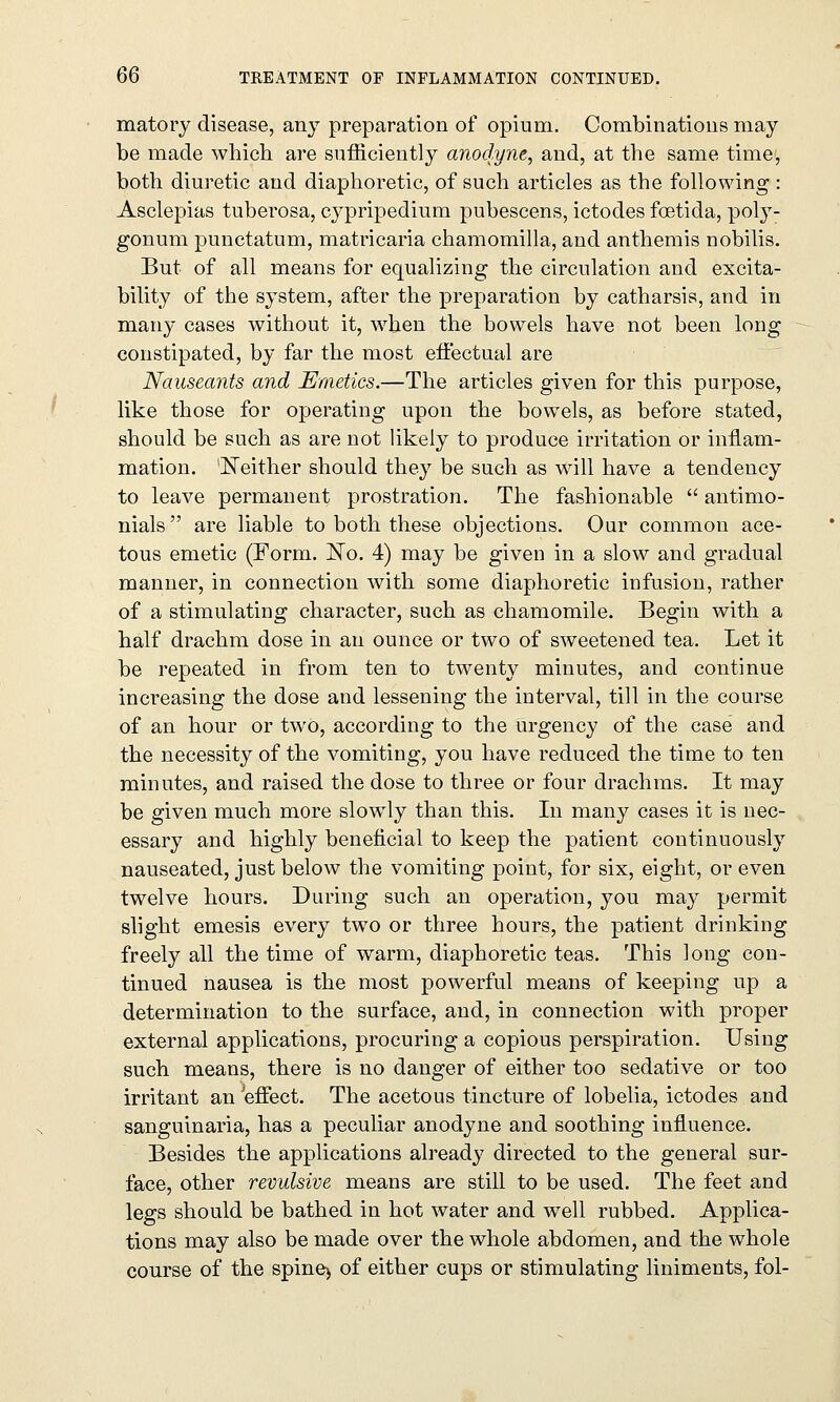 matory disease, any preparation of opium. Combinations may be made which are sufficiently anodyne, and, at the same time, both diuretic and diaphoretic, of such articles as the following : Asclepias tuberosa, cypripedium pubescens, ictodes foetida, poly- gonum punctatum, matricaria chamomilla, and anthemis nobilis. But of all means for equalizing the circulation and excita- bility of the system, after the preparation by catharsis, and in many cases without it, when the bowels have not been long constipated, by far the most effectual are Nauseants and Emetics.—The articles given for this purpose, like those for operating upon the bowels, as before stated, should be such as are not likely to produce irritation or inflam- mation. Neither should they be such as will have a tendency to leave permanent prostration. The fashionable  antimo- nials are liable to both these objections. Our common ace- tous emetic (Form. No. 4) may be given in a slow and gradual manner, in connection with some diaphoretic infusion, rather of a stimulating character, such as chamomile. Begin with a half drachm dose in an ounce or two of sweetened tea. Let it be repeated in from ten to twenty minutes, and continue increasing the dose and lessening the interval, till in the course of an hour or two, according to the urgency of the case and the necessity of the vomiting, you have reduced the time to ten minutes, and raised the dose to three or four drachms. It may be given much more slowly than this. In many cases it is nec- essary and highly beneficial to keep the patient continuously nauseated, just below the vomiting point, for six, eight, or even twelve hours. During such an operation, you may permit slight emesis every two or three hours, the patient drinking freely all the time of warm, diaphoretic teas. This long con- tinued nausea is the most powerful means of keeping up a determination to the surface, and, in connection with proper external applications, procuring a copious perspiration. Using such means, there is no danger of either too sedative or too irritant an 'effect. The acetous tincture of lobelia, ictodes and sanguinaria, has a peculiar anodyne and soothing influence. Besides the applications already directed to the general sur- face, other revulsive means are still to be used. The feet and legs should be bathed in hot water and well rubbed. Applica- tions may also be made over the whole abdomen, and the whole course of the spine> of either cups or stimulating liniments, fol-