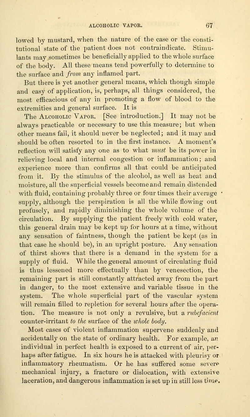 lowed by mustard, when the nature of the case or the consti- tutional state of the patient does not coutraindicate. Stimu- lants may .sometimes be beneficially applied to the whole surface of the body. All these means tend powerfully to determine to the surface and from any inflamed part. But there is yet another general means, which though simple and easy of application, is, perhaps, all things considered, the most efficacious of any in promoting a flow of blood to the extremities and general surface. It is The Alcoholic Vapor. [See introduction.] It may not be always practicable or necessary to use this measure; but when other means fail, it should never be neglected; and it rnay and should be often resorted to in the first instance. A moment's reflection will satisfy any one as to what must be its power in relieving local and internal congestion or inflammation; and experience more than confirms all that could be anticipated from it. By the stimulus of the alcohol, as well as heat and moisture, all the superficial vessels become and remain distended with fluid, containing probably three or four times their average ' supply, although the perspiration is all the while flowing out profusely, and rapidly diminishing the whole volume of the circulation. By supplying the patient freely with cold water, this general drain may be kept up for hours at a time, without any sensation of faintness, though the patient be kept (as in that case he should be), in an upright posture. Any sensation of thirst shows that there is a demand in the system for a supply of fluid. While the general amount of circulating fluid is thus lessened more effectually than by venesection, the remaining part is still constantly attracted away from the part in danger, to the most extensive and variable tissue in the system. The whole superficial part of the vascular system will remain filled to repletion for several hours after the opera- tion. The measure is not only a revulsive, but a rubefacient counter-irritant to the surface of the whole body. Most cases of violent inflammation supervene suddenly and accidentally on the state of ordinary health. For example, an individual in perfect health is exposed to a current of air, per- haps after fatigue. In six hours he is attacked with pleurisy or, inflammatory rheumatism. Or he has suffered some severp • mechanical injury, a fracture or dislocation, with extensile laceration, and dangerous inflammation is set up in still less time.