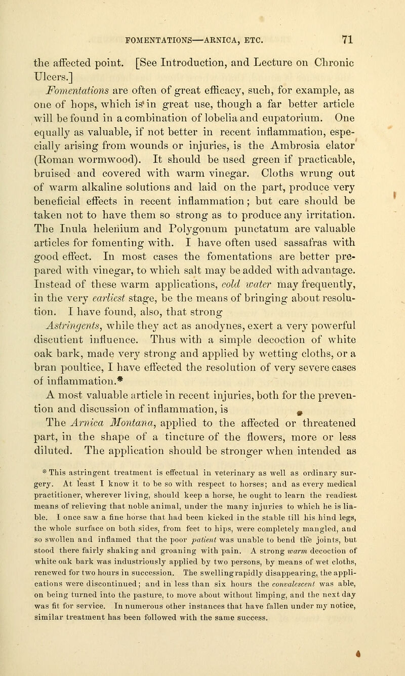 the affected point. [See Introduction, and Lecture on Chronic Ulcers.] Fomentations are often of great efficacy, such, for example, as one of hops, which is in great use, though a far better article will be found in a combination of lobelia and eupatorium. One equally as valuable, if not better in recent inflammation, espe- cially arising from wounds or injuries, is the Ambrosia elator (Roman wormwood). It should be used green if practicable, bruised and covered with warm vinegar. Cloths wrung out of warm alkaline solutions and laid on the part, produce very beneficial effects in recent inflammation; but care should be taken not to have them so strong as to produce any irritation. The Inula helehium and Polygonum punctatum are valuable articles for fomenting with. I have often used sassafras with good effect. In most cases the fomentations are better pre- pared with vinegar, to which salt may be added with advantage. Instead of these warm applications, cold water may frequently, in the very earliest stage, be the means of bringing about resolu- tion. I have found, also, that strong Astringents, while they act as anodynes, exert a very powerful discutient influence. Thus with a simple decoction of white oak bark, made very strong and applied by wetting cloths, or a bran poultice, I have effected the resolution of very severe cases of inflammation.* A most valuable article in recent injuries, both for the preven- tion and discussion of inflammation, is 9 The Arnica Montana, applied to the affected or threatened part, in the shape of a tincture of the flowers, more or less diluted. The application should be stronger when intended as * This astringent treatment is effectual in veterinary as well as ordinary sur- gery. At least I know it to be so with respect to horses; and as every medical practitioner, wherever living, should keep a horse, he ought to learn the readiest means of relieving that noble animal, under the many injuries to which he is lia- ble. I once saw a fine horse that had been kicked in the stable till his hind legs, the whole surface on both sides, from feet to hips, were completely mangled, and so swollen and inflamed that the poor patient was unable to bend the joints, but stood there fairly shaking and groaning with pain. A strong warm decoction of white oak bark was industriously applied by two persons, by means of wet cloths, renewed for two hours in succession. The swelling rapidly disappearing, the appli- cations were discontinued; and in less than six hours the convalescent was able, on being turned into the pasture, to move about without limping, and the next day was fit for service. In numerous other instances that have fallen under my notice, similar treatment has been followed with the same success.