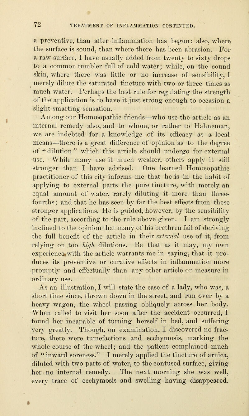 a preventive, than after inflammation has begun: also, where the surface is sound, than where there has been abrasion. For a raw surface, I have usually added from twenty to sixty drops to a common tumbler full of cold water; while, on the sound skin, where there was little or no increase of sensibility, I merely dilute the saturated tincture with two or three times as much water. Perhaps the best rule for regulating the strength of the application is to have it just strong enough to occasion a slight smarting sensation. Among our Homoeopathic friends—who use the article as an internal remedy also, and to whom, or rather to Hahneman, we are indebted for a knowledge of its efficacy as a local means—there is a great difference of opinion'as to the degree of  dilution  which this article should undergo for external use. While many use it much weaker, others apply it still stronger than I have advised. One learned Homoeopathic practitioner of this city informs me that he is in the habit of applying to external parts the pure tincture, with merely an equal amount of water, rarely diluting it more than three- fourths; and that he has seen by far the best effects from these stronger applications. He is guided, however, by the sensibility of the part, according to the rule above given. I am strongly inclined to the opinion that many of his brethren fail of deriving the full benefit of the article in their external use of it, from relying on too high dilutions. Be that as it may, my own experience*with the article warrants me in saying, that it pro- duces its preventive or curative effects in inflammation more promptly and effectually than any other article or measure in ordinary use. As an illustration, I will state the case of a lady, who was, a short time since, thrown down in the street, and run over by a heavy wagon, the wheel passing obliquely across her body. When called to visit her soon after the accident occurred, I found her incapable of turning herself in bed, and suffering very greatly. Though, on examination, I discovered no frac- ture, there were tumefactions and ecchymosis, marking the whole course of the wheel; and the patient complained much of  inward soreness. I merely applied the tincture of arnica, diluted with two parts of water, to the contused surface, giving her no internal remedy. The next morning she was well, every trace of ecchymosis and swelling having disappeared.