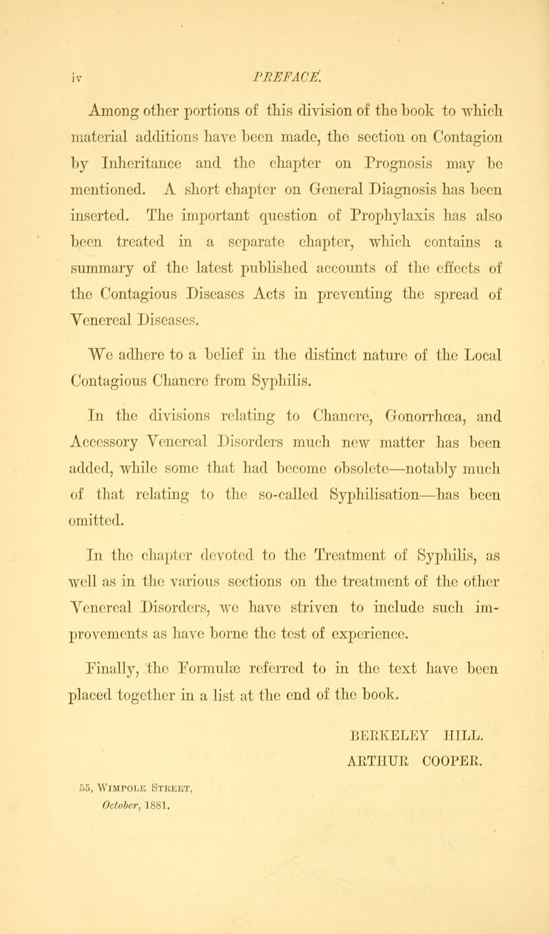 Among other portions of this division of the book to which material additions have been made, the section on Contagion by Inheritance and the chapter on Prognosis may be mentioned. A short chapter on General Diagnosis has been inserted. The important question of Prophylaxis has also been treated in a separate chapter, 'which contains a summary of the latest published accounts of the effects of the Contagious Diseases Acts in preventing the spread of Yenereal Diseases. We adhere to a belief in the distinct nature of the Local Contagious Chancre from Syphilis. In the divisions relating to Chancre, Gonorrhoea, and Accessory Venereal Disorders much new matter has been added, while some that had become obsolete—notably much of that relating to the so-called Syphilisation—has been omitted. In the chapter devoted to the Treatment of Syphilis, as well as in the various sections on the treatment of the other Venereal Disorders, we have striven to include such im- provements as have borne the test of experience. Finally, the Formula) referred to in the text have been placed together in a list at the end of the book. BERKELEY HILL. AETHUll COOPER. 55, WiMPOLE Street, Octnher, 1881.