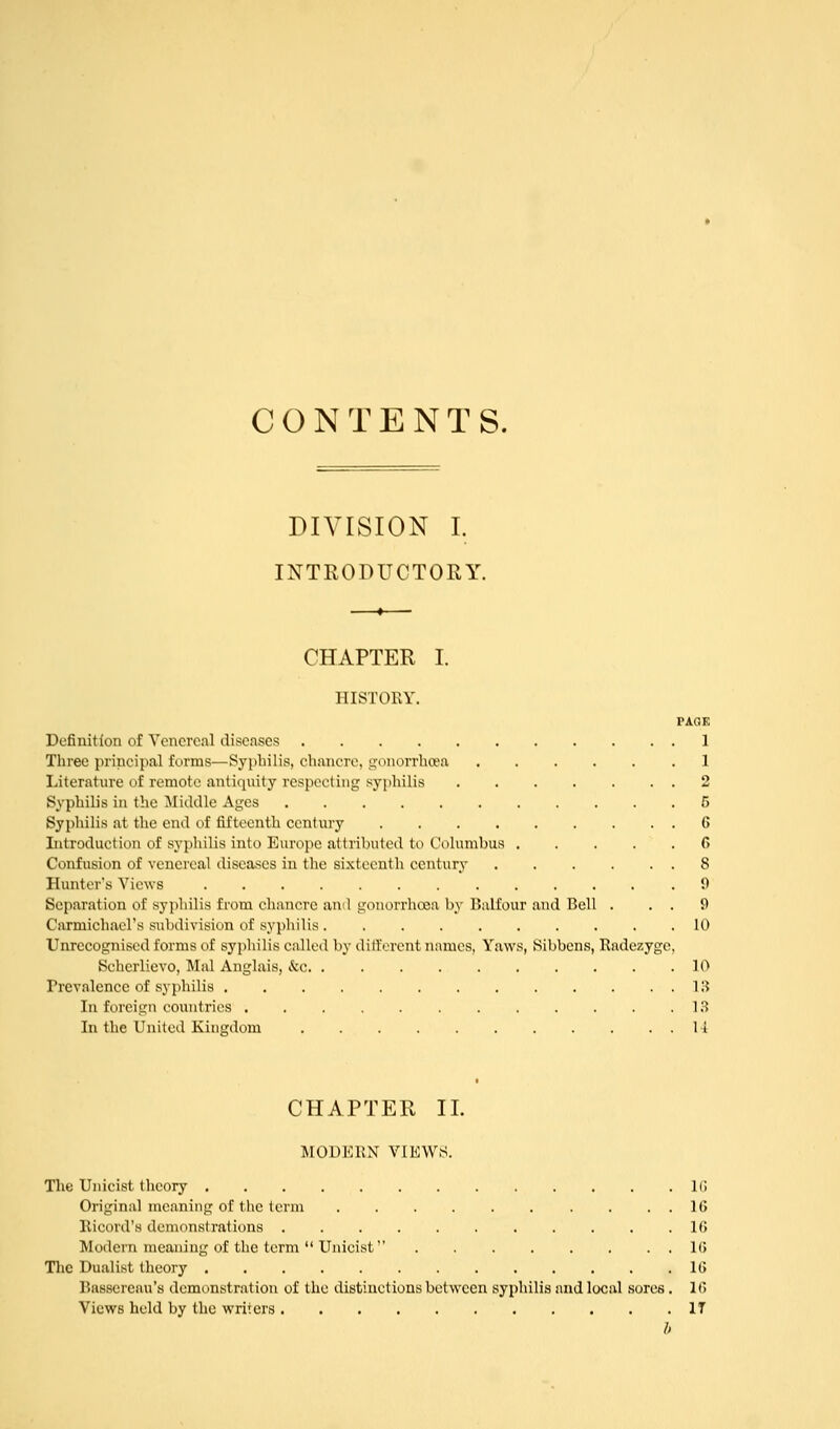 CONTENTS. DIVISION I. INTRODUCTORY. CHAPTER I. HISTORY. PAOK Definition of Venereal diseases 1 Three principal forms—Syphilis, chancre, gonorrhoea .1 Literature of remote antiquity respecting syphilis 2 Syphilis in the Middle Ages 5 Syphilis at the end of fifteenth century 6 Introduction of syphilis into Europe attributed to Columbus 6 Confusion of venereal diseases in the sixteenth century 8 Hunters Views 9 Separation of syphilis from chancre ami gonorrhoja by Balfour and Bell . . . 9 Carmichacl's subdivision of syphilis 10 Unrecognised forms of syphilis called by dill'orent names. Yaws, Sibbens, Radezyge, Scherlievo, Mai Anglais, &c. 10 Prevalence of syphilis IH In foreign countries IH In the United Kingdom 14 CHAPTER II. MODERN VIEWS. The Unicist theory IG Original meaning of the term . . , 16 Ricord's demonstrations 16 Modern meaning of the term  Unicist 16 The Dualist theory !(> Basscreau's demonstration of the distinctions between syphilis and local sores. 1C> Views held by the writers IT b