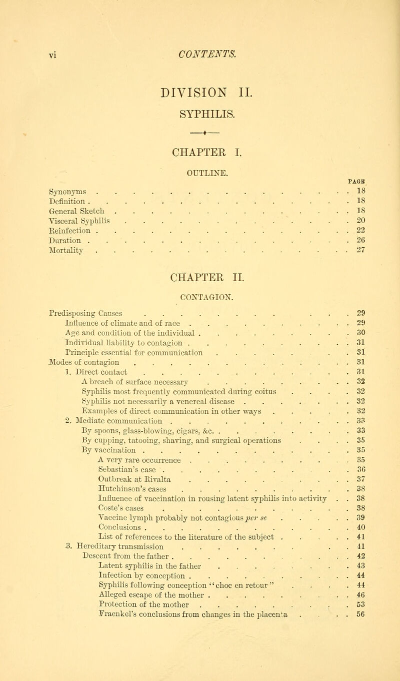 DIVISION IL SYPHILIS. CHAPTER I. OUTLINE. PAGK Synonyms 18 Definition .18 General Sketch 18 Visceral Syphilis 20 Eeinfection 22 Duration 26 Mortality 27 CHAPTER II. CONTAGION. Predisposing Causes ... 29 Influence of climate and of race 29 Age and condition of the individual .30 Individual liability to contagion 31 Principle essential for communication . . . . . . .31 Modes of contagion 31 1. Direct contact 31 A breach of surface necessary . 32 Syphilis most frequently communicated during coitus . . . .32 Syphilis not necessarily a venereal disease 32 Examples of direct communication in other ways 32 2. Mediate communication 33 By spoons, glass-blowing, cigars, &c 33 By cupping, tatooing, shaving, and surgical operations . . . . 35 By vaccination 35 A very rare occurrence .......... 35 Sebastian's case 36 Outbreak at Eivalta 37 Hutchinson's cases . 38 Influence of vaccination in rousing latent syphilis into activity . . 38 Coste's cases 38 Vaccine lymph probably not contagious ^^e?- se 39 Conclusions 40 List of references to the literature of the subject . . . . . 41 ■3. Hereditary transmission . . 41 Descent from the father 42 Latent syphilis in the father 43 Infection by conception 44 Syphilis following conception '' choc en retour  . . . . 44 ■ Alleged escape of the mother . 46 Protection of the mother 53 .Fraenkel's conclusions from changes in the placenta . . . . 66