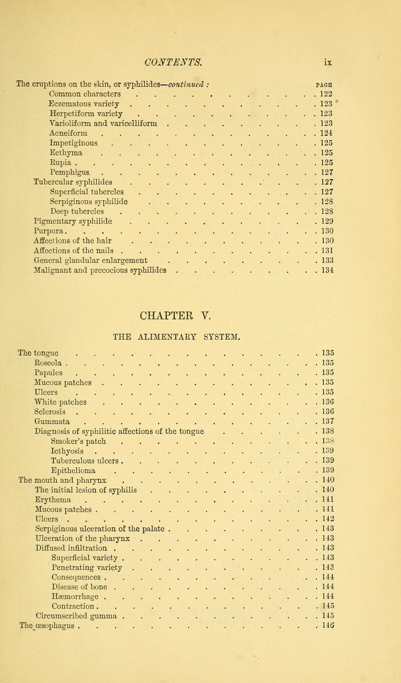 The eruptions on the skin, or syphilides—continued : page Common characters 122 Eczematous variety 123 ' Herpetiform variety 123 Yarioliform and varicelliform 123 Acneiform 124 Impetiginous 125 Ecthyma ; . 125 Rupia .• 125 Pemphigus 127 Tubercular sypliilides ' . . .127 Superficial tubercles 127 Serpiginous syphilide 128 Deep tubercles 128 Pigmentary syphilide 129 Purpura 130 Affections of the hair 130 Affections of the nails 131 General glandular enlargement 133 Malignant and precocious syphilides 134 CHAPTER V. THE ALIMENTARY SYSTEM. The tongue 135 Roseola 135 Papules 135 Mucous patches 135 Ulcers 135 White patches 136 Sclerosis 136 Gummata 137 Diagnosis of syphilitic affections of the tongue 138 Smoker's patch 138 Icthyosis 139 Tuberculous ulcers 139 Epithelioma 139 The mouth and pharynx 140 The initial lesion of syphilis . . .140 Erythema 141 Mucous patches 141 Ulcers 142 Serpiginous ulceration of the palate 143 Ulceration of the phaiynx . . 143 Diffused infiltration 143 Superficial variety 143 Penetrating variety 143 Consequences . . 144 Disease of bone 144 Haemorrhage 144 Contraction 145 Circumscribed gumma 145 The_cesophagu8 146