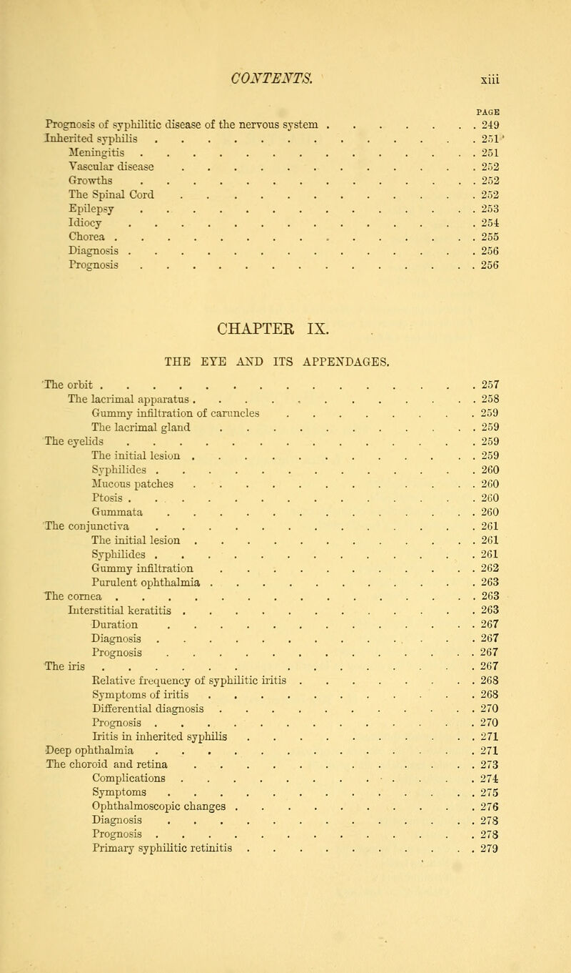 PAGE Prognosis of sypliilitic disease of the nervous system 249 Inherited syphilis 251' Meningitis 251 Vascular disease 252 Growths 252 The Spinal Cord 252 Epilepsy 253 Idiocy 254 Chorea 255 Diagnosis 256 Promosis 256 CHAPTER IX. THE EYE AND ITS APPENDAGES. The orbit 257 The lacrimal apparatus 258 Gummy infiltration of canincles 259 The lacrimal gland 259 The eyelids 259 The initial lesion 259 Syphilides 260 Mucous patches 260 Ptosis . 260 Gummata 260 The conjunctiva 261 The initial lesion 261 Syphilides .261 Gummy infiltration 262 Purulent ophthalmia 263 The cornea 263 Interstitial keratitis 263 Duration 267 Diagnosis 267 Prognosis 267 The iris 267 Eelative frequency of syphilitic iritis 268 Symptoms of iritis . 268 Differential diagnosis 270 Prognosis 270 Iritis ia iuherited syphilis 271 Deep ophthalmia 271 The choroid and retina 273 Complications • . . . . 274 Symptoms 275 Ophthalmoscopic changes 276 Diagnosis 278 Prognosis 278 Primary syphilitic retinitis 279